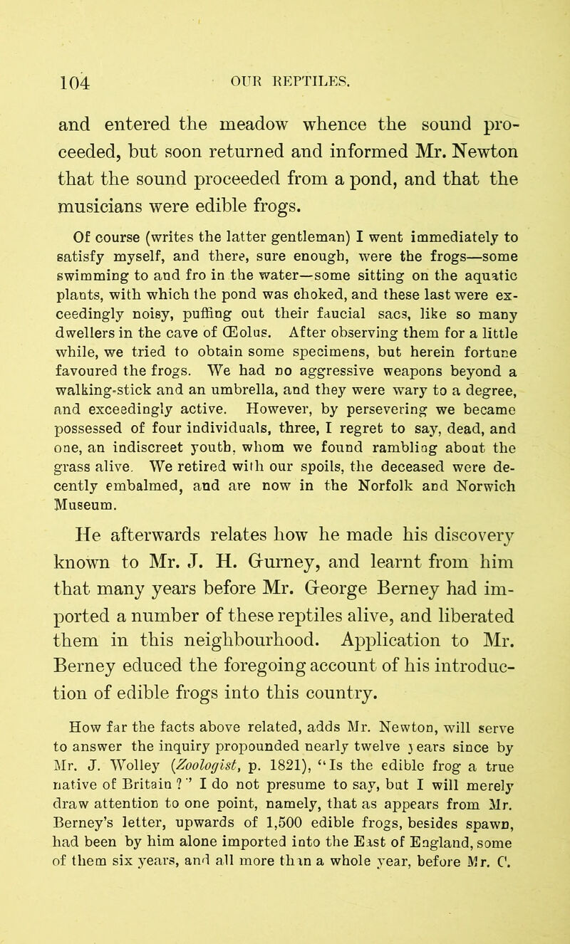 and entered the meadow whence the sound pro- ceeded, but soon returned and informed Mr. Newton that the sound proceeded from a pond, and that the musicians were edible frogs. Of course (writes the latter gentleman) I went immediately to satisfy myself, and there, sure enough, were the frogs—some swimming to and fro in the water—some sitting on the aquatic plants, with which the pond was choked, and these last were ex- ceedingly noisy, puffing out their faucial sacs, like so many dwellers in the cave of (Eolus. After observing them for a little while, we tried to obtain some specimens, but herein fortune favoured the frogs. We had no aggressive weapons beyond a walking-stick and an umbrella, and they were wary to a degree, and exceedingly active. However, by persevering we became possessed of four individuals, three, I regret to say, dead, and one, an indiscreet youth, whom we found rambling about the grass alive. We retired with our spoils, the deceased were de- cently embalmed, and are now in the Norfolk and Norwich Museum. He afterwards relates how he made his discovery known to Mr. J. H. Grurney, and learnt from him that many years before Mr. Greorge Berney had im- ported a number of these reptiles alive, and liberated them in this neighbourhood. Application to Mr. Berney educed the foregoing account of his introduc- tion of edible frogs into this country. How far the facts above related, adds Mr. Newton, will serve to answer the inquiry propounded nearly twelve 3 ears since by Mr. J. Wolley (Zoologist, p. 1821), “Is the edible frog a true native of Britain V’ I do not presume to say, but I will merely draw attention to one point, namely, that as appears from Mr. Berney’s letter, upwards of 1,500 edible frogs, besides spawn, had been by him alone imported into the East of England, some of them six years, and all more than a whole 3Tear, before Mr. 0.