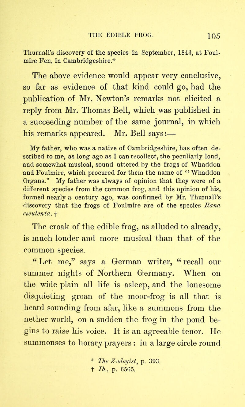 Thurnall’s discovery of the species in September, 1843, at Foul- mire Fen, in Cambridgeshire.* The above evidence would appear very conclusive, so far as evidence of that kind could go, had the publication of Mr. Newton’s remarks not elicited a reply from Mr. Thomas Bell, which was published in a succeeding number of the same journal, in which his remarks appeared. Mr. Bell says:— My father, who was a native of Cambridgeshire, has often de- scribed to me, as long ago as I can recollect, the peculiarly loud, and somewhat musical, sound uttered by the frogs of Whaddon and Foulmire, which procured for them the name of “ Whaddon Organs.” My father was always of opinion that they were of a different species from the common frog, and this opinion of his, formed nearly a century ago, was confirmed by Mr. ThurnalEs discovery that the frogs of Foulmire are of the species Bana esculenta. f The croak of the edible frog, as alluded to already, is much louder and more musical than that of the common species. “ Let me,” says a Grerman writer, “ recall our summer nights of Northern Grermany. When on the wide plain all life is asleep, and the lonesome disquieting groan of the moor-frog is all that is heard sounding from afar, like a summons from the nether world, on a sudden the frog in the pond be- gins to raise his voice. It is an agreeable tenor. He summonses to horary prayers : in a large circle round * The Zoologist, p. 393. f Ih., p. 6565.