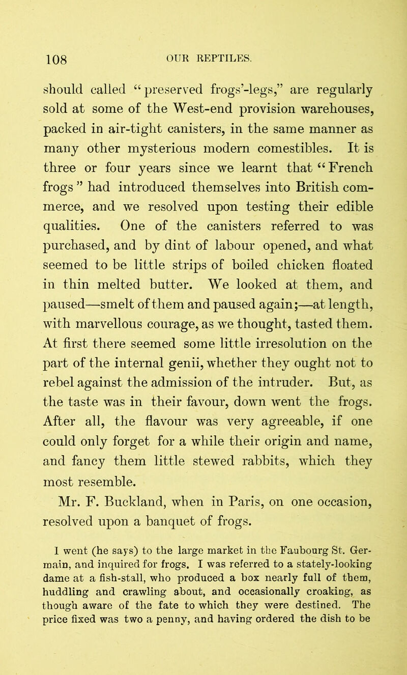 should called “preserved frogs-legs,” are regularly sold at some of the West-end provision warehouses, packed in air-tight canisters, in the same manner as many other mysterious modern comestibles. It is three or four years since we learnt that “French frogs ” had introduced themselves into British com- merce, and we resolved upon testing their edible qualities. One of the canisters referred to was purchased, and by dint of labour opened, and what seemed to be little strips of boiled chicken floated in thin melted butter. We looked at them, and paused—smelt of them and paused again;—at length, with marvellous courage, as we thought, tasted them. At first there seemed some little irresolution on the part of the internal genii, whether they ought not to rebel against the admission of the intruder. But, as the taste was in their favour, down went the frogs. After all, the flavour was very agreeable, if one could only forget for a while their origin and name, and fancy them little stewed rabbits, which they most resemble. Mr. F. Buckland, when in Paris, on one occasion, resolved upon a banquet of frogs. 1 went (he says) to the large market in the Faubourg St. Ger- main, and inquired for frogs. I was referred to a stately-looking dame at a fish-stall, who produced a box nearly full of them, huddling and crawling about, and occasionally croakiDg, as though aware of the fate to which they were destined. The price fixed was two a penny, and having ordered the dish to be