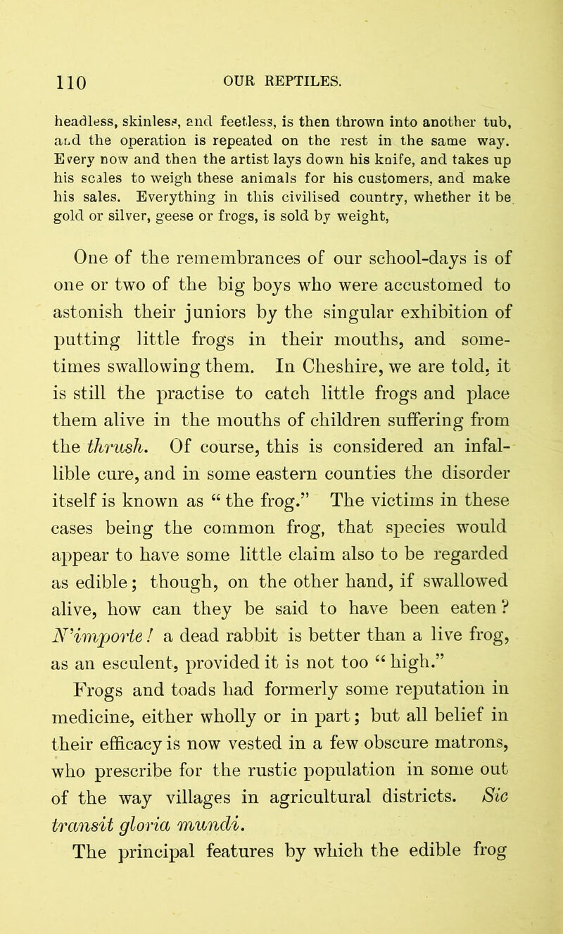 headless, skinless, and feet-less, is then thrown into another tub, and the operation is repeated on the rest in the same way. Every now and then the artist lays down his knife, and takes up his scales to weigh these animals for his customers, and make his sales. Everything in this civilised country, whether it be. gold or silver, geese or frogs, is sold by weight, One of the remembrances of onr school-days is of one or two of the big boys who were accustomed to astonish their juniors by the singular exhibition of putting little frogs in their mouths, and some- times swallowing them. In Cheshire, we are told, it is still the practise to catch little frogs and place them alive in the mouths of children suffering from the thrush. Of course, this is considered an infal- lible cure, and in some eastern counties the disorder itself is known as u the frog.” The victims in these cases being the common frog, that species would appear to have some little claim also to be regarded as edible; though, on the other hand, if swallowed alive, how can they be said to have been eaten ? N’imjporte ! a dead rabbit is better than a live frog, as an esculent, provided it is not too “ high.” Frogs and toads had formerly some reputation in medicine, either wholly or in part; but all belief in their efficacy is now vested in a few obscure matrons, who prescribe for the rustic population in some out of the way villages in agricultural districts. Sic transit gloria mundi. The principal features by which the edible frog