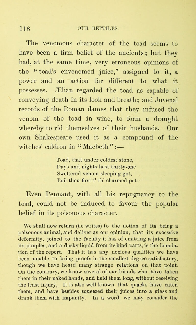 The venomous character of the toad seems to have been a firm belief of the ancients; but they had, at the same time, very erroneous opinions of the “ toad’s envenomed juice,” assigned to it, a power and an action far different to what it possesses. iElian regarded the toad as capable of conveying death in its look and breath; and Juvenal records of the Roman dames that they infused the venom of the toad in wine, to form a draught whereby to rid themselves of their husbands. Our own Shakespeare used it as a compound of the witches’ caldron in “ Macbeth ” :— Toad, that under coldest stone, Days and nights hast thirty-one Sweltered venom sleeping got, Boil thou first i’ th’ charmed pot. Even Pennant, with all his repugnancy to the toad, could not be induced to favour the popular belief in its poisonous character. We shall now return (he writes) to the notion of its being a poisonous animal, and deliver as our opinion, that its excessive deformity, joined to the faculty it has of emitting a juice from its pimples, and a dusky liquid from its hind parts, is the founda- tion of the report. That it has any noxious qualities we have been unable to bring proofs in the smallest degree satisfactory, though we have heard many strange relations on that point. On the contrary, we know several of our friends who have taken them in their naked hands, and held them long, without receiving the least injury, It is also well known that quacks have eaten them, and have besides squeezed their juices into a glass and drank them with impunity. In a word, we may consider the