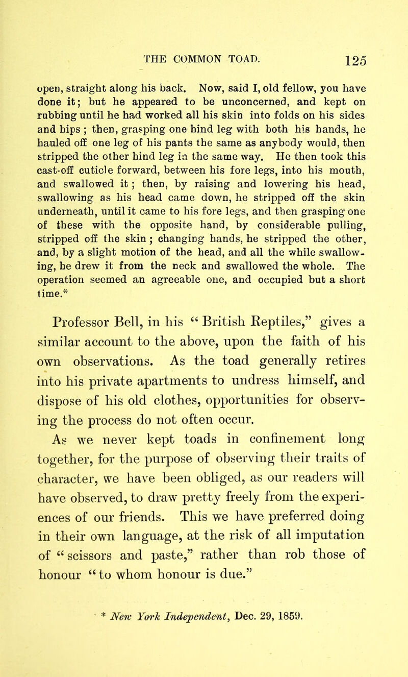 open, straight along his back. Now, said I, old fellow, you have done it; but he appeared to be unconcerned, and kept on robbing until he had worked all his skin into folds on his sides and hips ; then, grasping one hind leg with both his hands, he hauled off one leg of his pants the same as anybody would, then stripped the other hind leg ia the same way. He then took this cast-off cuticle forward, between his fore legs, into his mouth, and swallowed it; then, by raising and lowering his head, swallowing as his head came down, he stripped off the skin underneath, until it came to his fore legs, and then grasping one of these with the opposite hand, by considerable pulling, stripped off the skin; changing hands, he stripped the other, and, by a slight motion of the head, and all the while swallow, ing, he drew it from the neck and swallowed the whole. The operation seemed an agreeable one, and occupied but a short time.* Professor Bell, in his 44 British Reptiles,” gives a similar account to the above, upon the faith of his own observations. As the toad generally retires into his private apartments to undress himself, and dispose of his old clothes, opportunities for observ- ing the process do not often occur. As we never kept toads in confinement long together, for the purpose of observing their traits of character, we have been obliged, as our readers will have observed, to draw pretty freely from the experi- ences of our friends. This we have preferred doing in their own language, at the risk of all imputation of 44 scissors and paste,” rather than rob those of honour 44 to whom honour is due.” * New York Independent, Dec. 29, 1859.