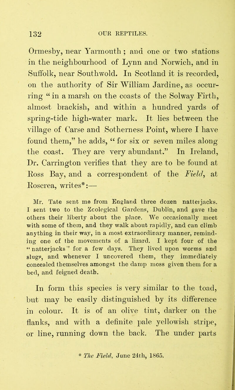 Ormesby, near Yarmouth ; and one or two stations in the neighbourhood of Lynn and Norwich, and in Suffolk, near Southwold. In Scotland it is recorded, on the authority of Sir William Jardine, as occur- ring “in a marsh on the coasts of the Solway Firth, almost brackish, and within a hundred yards of spring-tide high-water mark. It lies between the village of Carse and Sotherness Point, where I have found them,” he adds, “ for six or seven miles along the coast. They are very abundant.” In Ireland, Dr. Carrington verifies that they are to be found at Ross Bay, and a correspondent of the Field, at Roscrea, writes*:— Mr. Tate sent me from England three dozen natteijacks. I sent two to the Zcological Gardens, Dublin, and gave the others their liberty about the place. We occasionally meet with some of them, and they walk about rapidly, and can climb anything in their way, in a most extraordinary manner, remind- ing one of the movements of a lizard. I kept four of the “natterjacks” for a few days. They lived upon worms and slugs, and whenever I uncovered them, they immediately concealed themselves amongst the damp moss given them for a bed, and feigned death. In form this species is very similar to the toad, but may be easily distinguished by its difference in colour. It is of an olive tint, darker on the flanks, and with a definite pale yellowish stripe, or line, running down the back. The under parts * The Field, June 24th, 1865.