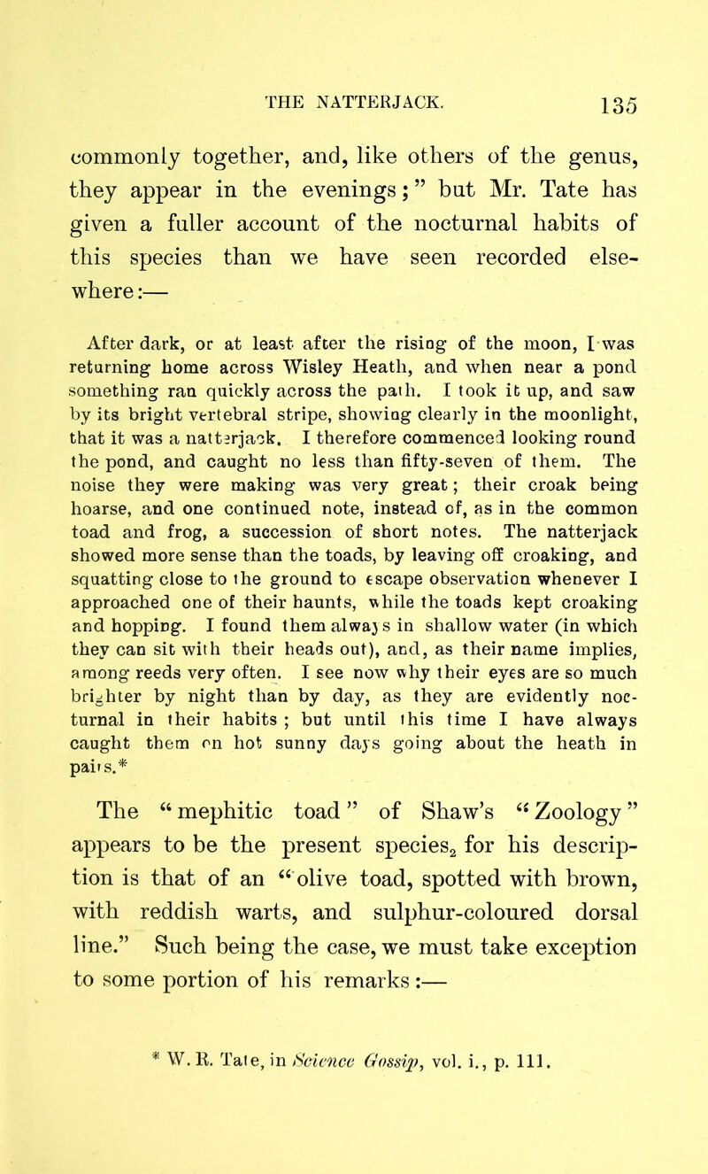 commonly together, and, like others of the genus, they appear in the evenings; ” but Mr. Tate has given a fuller account of the nocturnal habits of this species than we have seen recorded else- where :— After dark, or at least after the risiog of the moon, I-was returning home across Wisley Heath, and when near a pond something ran quickly across the path. I took it up, and saw by its bright vertebral stripe, showiag clearly in the moonlight, that it was a natterjack. I therefore commenced looking round the pond, and caught no less than fifty-seven of them. The noise they were making was very great; their croak being hoarse, and one continued note, instead of, as in the common toad and frog, a succession of short notes. The natterjack showed more sense than the toads, by leaving off croaking, and squatting close to the ground to escape observation whenever I approached one of their haunts, while the toads kept croaking and hopping. I found them always in shallow water (in which they can sit with their heads out), and, as their name implies, among reeds very often. I see now why their eyes are so much brighter by night than by day, as they are evidently noc- turnal in their habits ; but until this time I have always caught them on hot sunny days going about the heath in pairs.* The “ mephitic toad ” of Shaw’s “ Zoology ” appears to be the present species2 for his descrip- tion is that of an “ olive toad, spotted with brown, with reddish warts, and sulphur-coloured dorsal line.” Such being the case, we must take exception to some portion of his remarks :— W. R. Tate, in Science Gossip, vol. i., p. Ill.