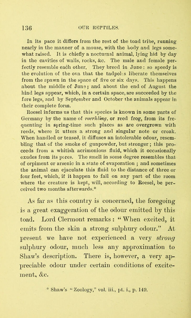 In its pace it differs from the rest of the toad tribe, running nearly in the manner of a mouse, with the body and legs some- what raised. It is chiefly a nocturnal animal, lying hid by day in the cavities of walls, rocks, &c. The male and female per- fectly resemble each other. They breed in June: so speedy is the evolution of the ova that the tadpoles liberate themselves from the spawn in the space of five or six days. This happens about the middle of June; and about the end of August the hind legs appear, which, in a certain space, are succeeded by the fore legs, and by September and October the animals appear in their complete form. Roesel informs us that this species is known in some parts of Germany by the name of roerliling, or reed frog, from its fre- quenting in spring-time such places as are overgrown with reeds, where it utters a strong and singular note or croak. When handled or teased, it diffuses an intolerable odour, resem- bling that of the smoke of gunpowder, but stronger; this pro- ceeds from a whitish acrimonious fluid, which it occasionally exudes from its pores. The smell in some degree resembles that of orpiment or arsenic in a state of evaporation ; and sometimes the animal can ejaculate this fluid to the distance of three or four feet, which, if it happen to fall on any part of the room where the creature is kept, will, according to Roesel, be per- ceived two months afterwards.* As far as this country is concerned, the foregoing is a great exaggeration of the odour emitted by this toad. Lord Clermont remarks : “ When excited, it emits from the skin a strong sulphury odour.” At present we have not experienced a very strong sulphury odour, much less any approximation to Shaw’s description. There is, however, a very ap- preciable odour under certain conditions of excite- ment, &c. Shaw’s “Zoology,” vol. iii., pt. i., p. 149.