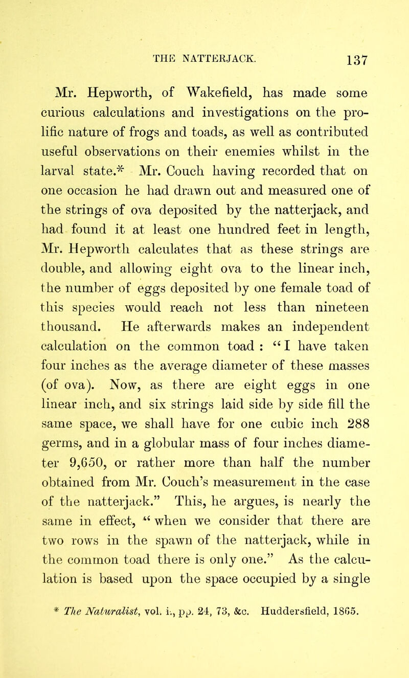 Mr. Hep worth, of Wakefield, has made some curious calculations and investigations on the pro- lific nature of frogs and toads, as well as contributed useful observations on their enemies whilst in the larval state.* Mr. Couch having recorded that on one occasion he had drawn out and measured one of the strings of ova deposited by the natterjack, and had found it at least one hundred feet in length, Mr. Hep worth calculates that as these strings are double, and allowing eight ova to the linear inch, the number of eggs deposited by one female toad of this species would reach not less than nineteen thousand. He afterwards makes an independent calculation on the common toad : “ I have taken four inches as the average diameter of these masses (of ova). Now, as there are eight eggs in one linear inch, and six strings laid side by side fill the same space, we shall have for one cubic inch 288 germs, and in a globular mass of four inches diame- ter 9,650, or rather more than half the number obtained from Mr. Couch’s measurement in the case of the natterjack.” This, he argues, is nearly the same in effect, “ when we consider that there are two rows in the spawn of the natterjack, while in the common toad there is only one.” As the calcu- lation is based upon the space occupied by a single The Naturalist, vol. i-.} pp. 24, 73, &c. Huddersfield, 1865.