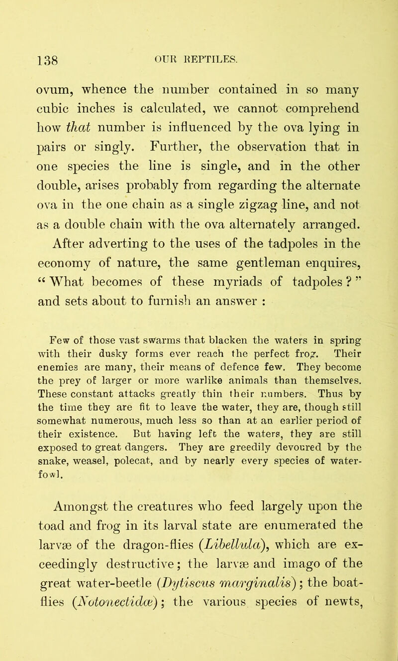 ovum, whence the number contained in so many cubic inches is calculated, we cannot comprehend how that number is influenced by the ova lying in pairs or singly. Further, the observation that in one species the line is single, and in the other double, arises probably from regarding the alternate ova in the one chain as a single zigzag line, and not as a double chain with the ova alternately arranged. After adverting to the uses of the tadpoles in the economy of nature, the same gentleman enquires, 66 What becomes of these myriads of tadpoles ? ” and sets about to furnish an answer : Few of those vast swarms that blacken the waters in spring with their dusky forms ever reach the perfect frog. Their enemies are many, their means of defence few. They become the prey of larger or more warlike animals than themselves. These constant attacks greatly thin their numbers. Thus by the time they are fit to leave the water, they are, though still somewhat numerous, much less so than at an earlier period of their existence. But having left the waters, they are still exposed to great dangers. They are greedily devoured by the snake, weasel, polecat, and by nearly every species of water- fowl. Amongst the creatures who feed largely upon the toad and frog in its larval state are enumerated the larvae of the dragon-flies (.Libellula), which are ex- ceedingly destructive; the larvae and imago of the great water-beetle (Dytiscus marginalis); the boat- flies (JSotonectidce); the various species of newts,