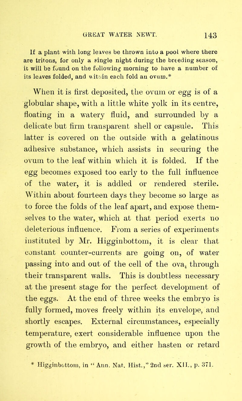 If a plant with long leaves be thrown into a pool where there are tritons, for only a single night during the breeding season, it will be fuund on the following morning to have a number of its leaves folded, and wittiin each fold an ovum.* When it is first deposited, the ovum or egg is of a globular shape, with a little white yolk in its centre, floating in a watery fluid, and surrounded by a delicate but firm transparent shell or capsule. This latter is covered on the outside with a gelatinous adhesive substance, which assists in securing the ovum to the leaf within which it is folded. If the egg becomes exposed too early to the full influence of the water, it is addled or rendered sterile. Within about fourteen days they become so large as to force the folds of the leaf apart, and expose them- selves to the water, which at that period exerts no deleterious influence. From a series of experiments instituted by Mr. Higginbottom, it is clear that constant counter-currents are going on, of water passing into and out of the cell of the ova4 through their transparent walls. This is doubtless necessary at the present stage for the perfect development of the eggs. At the end of three weeks the embryo is fully formed, moves freely within its envelope, and shortly escapes. External circumstances, especially temperature, exert considerable influence upon the growth of the embryo, and either hasten or retard * Higginbottom, in “ Ann. Nat. Hist.,” 2nd ser. XII., p. 371.