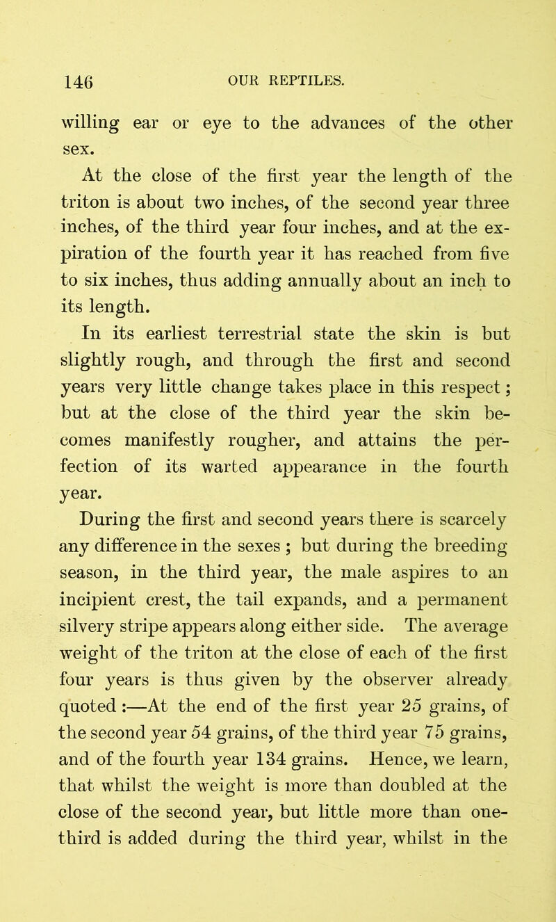 willing ear or eye to the advances of the other sex. At the close of the first year the length of the triton is about two inches, of the second year three inches, of the third year four inches, and at the ex- piration of the fourth year it has reached from five to six inches, thus adding annually about an inch to its length. In its earliest terrestrial state the skin is but slightly rough, and through the first and second years very little change takes place in this respect; but at the close of the third year the skin be- comes manifestly rougher, and attains the per- fection of its warted appearance in the fourth year. During the first and second years there is scarcely any difference in the sexes ; but during the breeding season, in the third year, the male aspires to an incipient crest, the tail expands, and a permanent silvery stripe appears along either side. The average weight of the triton at the close of each of the first four years is thus given by the observer already quoted:—At the end of the first year 25 grains, of the second year 54 grains, of the third year 75 grains, and of the fourth year 134 grains. Hence, we learn, that whilst the weight is more than doubled at the close of the second year, but little more than one- third is added during the third year, whilst in the