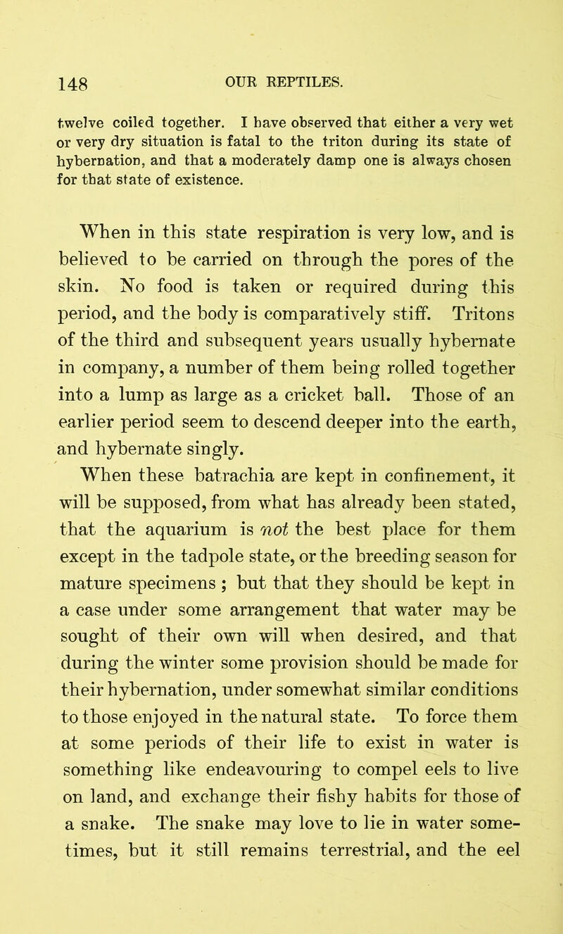 twelve coiled together. I have observed that either a very wet or very dry situation is fatal to the triton during its state of hybernation, and that a moderately damp one is always chosen for that state of existence. When in this state respiration is very low, and is believed to be carried on through the pores of the skin. No food is taken or required during this period, and the body is comparatively stiff. Tritons of the third and subsequent years usually hybernate in company, a number of them being rolled together into a lump as large as a cricket ball. Those of an earlier period seem to descend deeper into the earth, and hybernate singly. When these batrachia are kept in confinement, it will be supposed, from what has already been stated, that the aquarium is not the best place for them except in the tadpole state, or the breeding season for mature specimens ; but that they should be kept in a case under some arrangement that water may be sought of their own will when desired, and that during the winter some provision should be made for their hybernation, under somewhat similar conditions to those enjoyed in the natural state. To force them at some periods of their life to exist in water is something like endeavouring to compel eels to live on land, and exchange their fishy habits for those of a snake. The snake may love to lie in water some- times, but it still remains terrestrial, and the eel