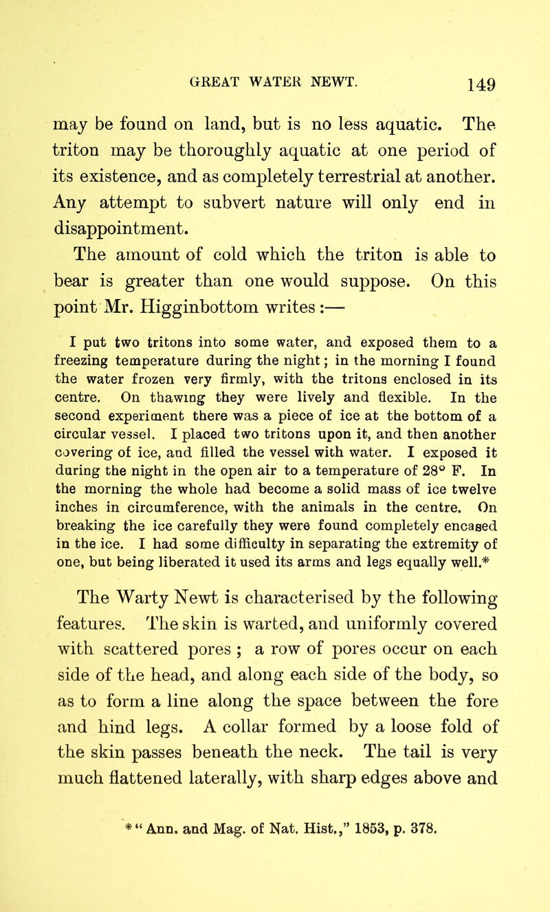 may be found on land, but is no less aquatic. The triton may be thoroughly aquatic at one period of its existence, and as completely terrestrial at another. Any attempt to subvert nature will only end in disappointment. The amount of cold which the triton is able to bear is greater than one would suppose. On this point Mr. Higginbottom writes :— I put two tritons into some water, and exposed them to a freezing temperature during the night; in the morning I found the water frozen very firmly, with the tritons enclosed in its centre. On thawing they were lively and flexible. In the second experiment there was a piece of ice at the bottom of a circular vessel. I placed two tritons upon it, and then another covering of ice, and filled the vessel with water. I exposed it during the night in the open air to a temperature of 28° F. In the morning the whole had become a solid mass of ice twelve inches in circumference, with the animals in the centre. On breaking the ice carefully they were found completely encased in the ice. I had some difficulty in separating the extremity of one, but being liberated it used its arms and legs equally well.* The Warty Newt is characterised by the following features. The skin is warted, and uniformly covered with scattered pores ; a row of pores occur on each side of the head, and along each side of the body, so as to form a line along the space between the fore and hind legs. A collar formed by a loose fold of the skin passes beneath the neck. The tail is very much flattened laterally, with sharp edges above and *“ Ann. and Mag. of Nat. Hist.,” 1853, p. 378.