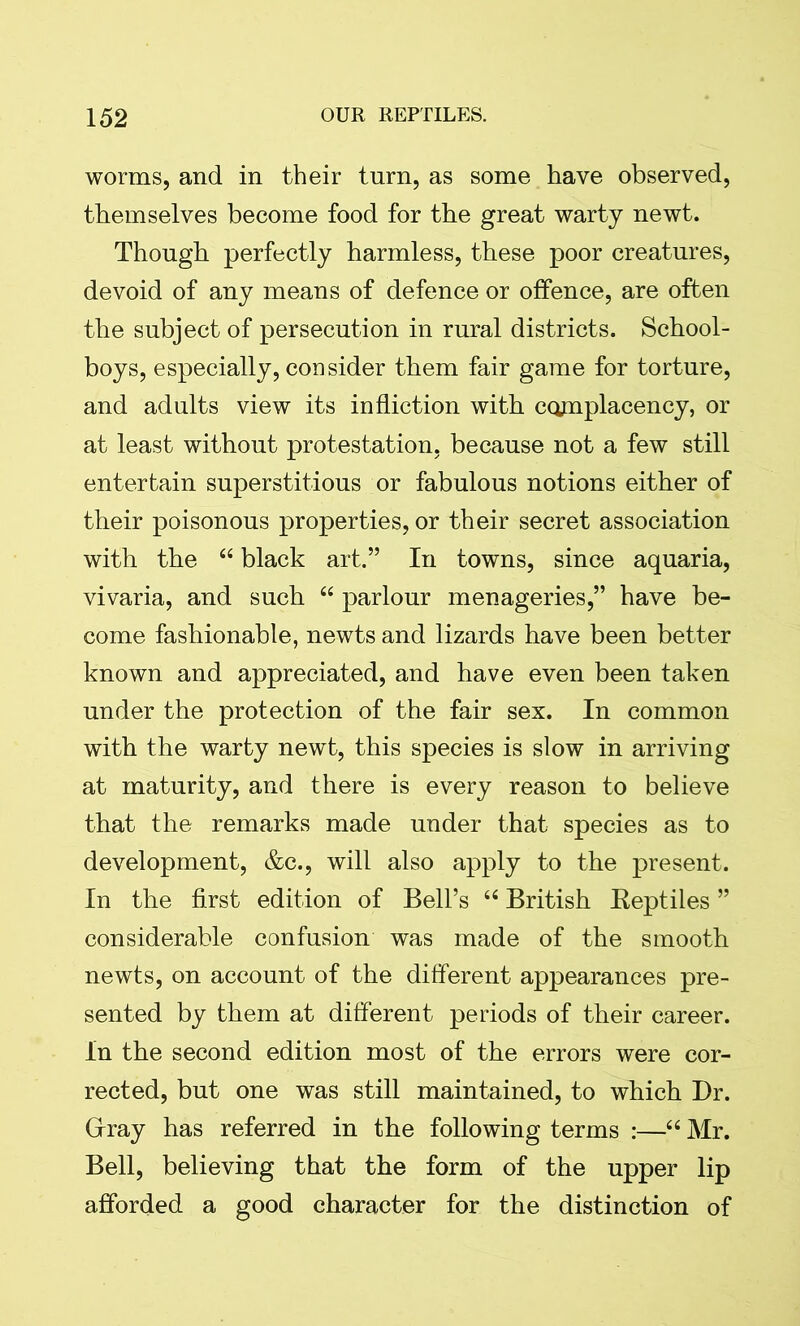 worms, and in their turn, as some have observed, themselves become food for the great warty newt. Though perfectly harmless, these poor creatures, devoid of any means of defence or offence, are often the subject of persecution in rural districts. School- boys, especially, consider them fair game for torture, and adults view its infliction with complacency, or at least without protestation, because not a few still entertain superstitious or fabulous notions either of their poisonous properties, or their secret association with the “ black art.” In towns, since aquaria, vivaria, and such “ parlour menageries,” have be- come fashionable, newts and lizards have been better known and appreciated, and have even been taken under the protection of the fair sex. In common with the warty newt, this species is slow in arriving at maturity, and there is every reason to believe that the remarks made under that species as to development, &c., will also apply to the present. In the first edition of Bell’s “ British Reptiles ” considerable confusion was made of the smooth newts, on account of the different appearances pre- sented by them at different periods of their career. In the second edition most of the errors were cor- rected, but one was still maintained, to which Dr. Gray has referred in the following terms :—“ Mr. Bell, believing that the form of the upper lip afforded a good character for the distinction of