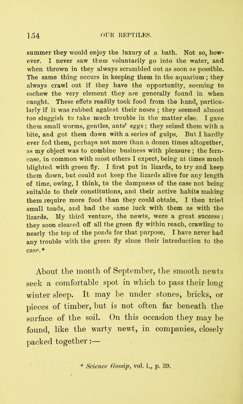 summer they would enjoy the luxury of a bath. Not so, how- ever. I never saw them voluntarily go into the water, and when thrown in they always scrambled out as soon as possible. The same thing occurs in keeping them in the aquarium ; they always crawl out if they have the opportunity, seeming to eschew the very element they are generally found in when caught. These effets readily took food from the hand, particu- larly if it was rubbed against their noses ; they seemed almost too sluggish to take much trouble in the matter else. I gave them small worms, gentles, ants’ eggs ; they seized them with a bite, and got them down with a series of gulps. But I hardly ever fed them, perhaps not more than a dozen times altogether, as my object was to combine business with pleasure ; the fern- case, in common with most others I expect, being at times much blighted with green fly. I first put in lizards, to try and keep them down, but could not keep the lizards alive for any length of time, owing, I think, to the dampness of the case not being suitable to their constitutions, and their active habits making them require more food than they could obtain. I then tried small toads, and had the same luck with them as with the lizards. My third venture, the newts, were a great success ; they soon cleared off all the green fly within reach, crawling to nearly the top of the ponds for that purpose. I have never had any trouble with the green fly since their introduction to the case.* About the month of September, the smooth newts seek a comfortable spot in which to pass their long winter sleep. It may be under stones, bricks, or pieces of timber, but is not often far beneath the surface of the soil. On this occasion they may be found, like the warty newt, in companies, closely packed together:— Science Gossip, vol. i., p. 39.