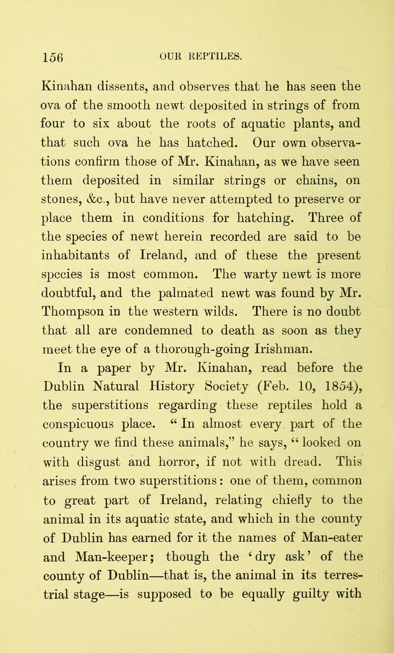 Kinahan dissents, and observes that he has seen the ova of the smooth newt deposited in strings of from four to six about the roots of aquatic plants, and that such ova he has hatched. Our own observa- tions confirm those of Mr. Kinahan, as we have seen them deposited in similar strings or chains, on stones, &c., but have never attempted to preserve or place them in conditions for hatching. Three of the species of newt herein recorded are said to be inhabitants of Ireland, and of these the present species is most common. The warty newt is more doubtful, and the palmated newt was found by Mr. Thompson in the western wilds. There is no doubt that all are condemned to death as soon as they meet the eye of a thorough-going Irishman. In a paper by Mr. Kinahan, read before the Dublin Natural History Society (Feb. 10, 1854), the superstitions regarding these reptiles hold a conspicuous place. 44 In almost every part of the country we find these animals,” he says, 44 looked on with disgust and horror, if not with dread. This arises from two superstitions: one of them, common to great part of Ireland, relating chiefly to the animal in its aquatic state, and which in the county of Dublin has earned for it the names of Man-eater and Man-keeper; though the 4 dry ask ’ of the county of Dublin—that is, the animal in its terres- trial stage—is supposed to be equally guilty with