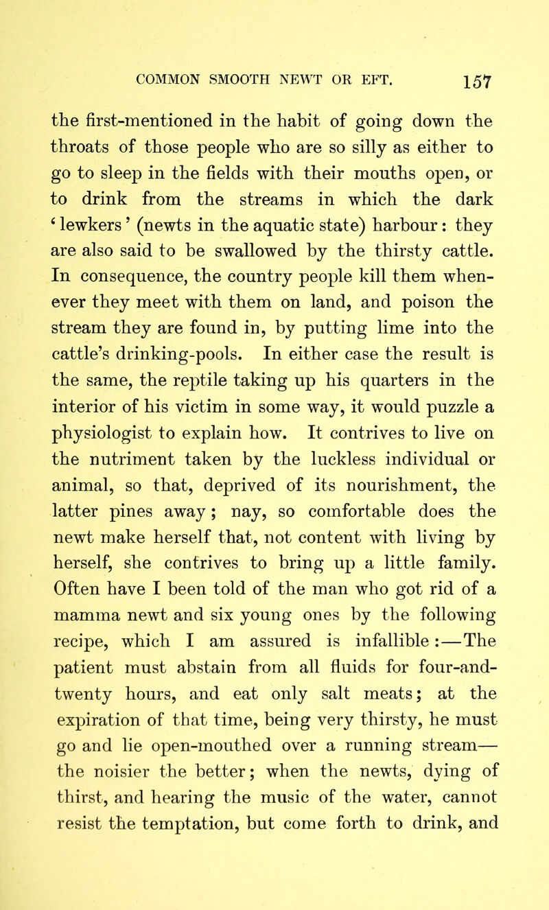 the first-mentioned in the habit of going down the throats of those people who are so silly as either to go to sleep in the fields with their mouths open, or to drink from the streams in which the dark 4 lewkers ’ (newts in the aquatic state) harbour: they are also said to be swallowed by the thirsty cattle. In consequence, the country people kill them when- ever they meet with them on land, and poison the stream they are found in, by putting lime into the cattle’s drinking-pools. In either case the result is the same, the reptile taking up his quarters in the interior of his victim in some way, it would puzzle a physiologist to explain how. It contrives to live on the nutriment taken by the luckless individual or animal, so that, deprived of its nourishment, the latter pines away; nay, so comfortable does the newt make herself that, not content with living by herself, she contrives to bring up a little family. Often have I been told of the man who got rid of a mamma newt and six young ones by the following recipe, which I am assured is infallible:—The patient must abstain from all fluids for four-and- twenty hours, and eat only salt meats; at the expiration of that time, being very thirsty, he must go and lie open-mouthed over a running stream— the noisier the better; when the newts, dying of thirst, and hearing the music of the water, cannot resist the temptation, but come forth to drink, and