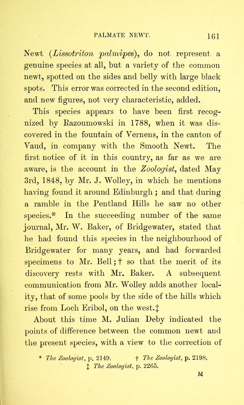 Newt (Lissotriton palmipes), do not represent a genuine species at all, but a variety of the common newt, spotted on the sides and belly with large black spots. This error was corrected in the second edition, and new figures, not very characteristic, added. This species appears to have been first recog- nized by Eazoumowski in 1788, when it was dis- covered in the fountain of Yernens, in the canton of Yaud, in company with the Smooth Newt. The first notice of it in this country, as far as we are aware, is the account in the Zoologist, dated May 3rd, 1848, by Mr. J. Wolley, in which he mentions having found it around Edinburgh ; and that during a ramble in the Pentland Hills he saw no other species.* In the succeeding number of the same journal, Mr. W. Baker, of Bridgewater, stated that he had found this species in the neighbourhood of Bridgewater for many years, and had forwarded specimens to Mr. Bell; t so that the merit of its discovery rests with Mr. Baker. A subsequent communication from Mr. Wolley adds another local- ity, that of some pools by the side of the hills which rise from Loch Eribol, on the west.J About this time M. Julian Deby indicated the points of difference between the common newt and the present species, with a view to the correction of * The Zoologist, p. 2149. f The Zoologist, p. 2198.