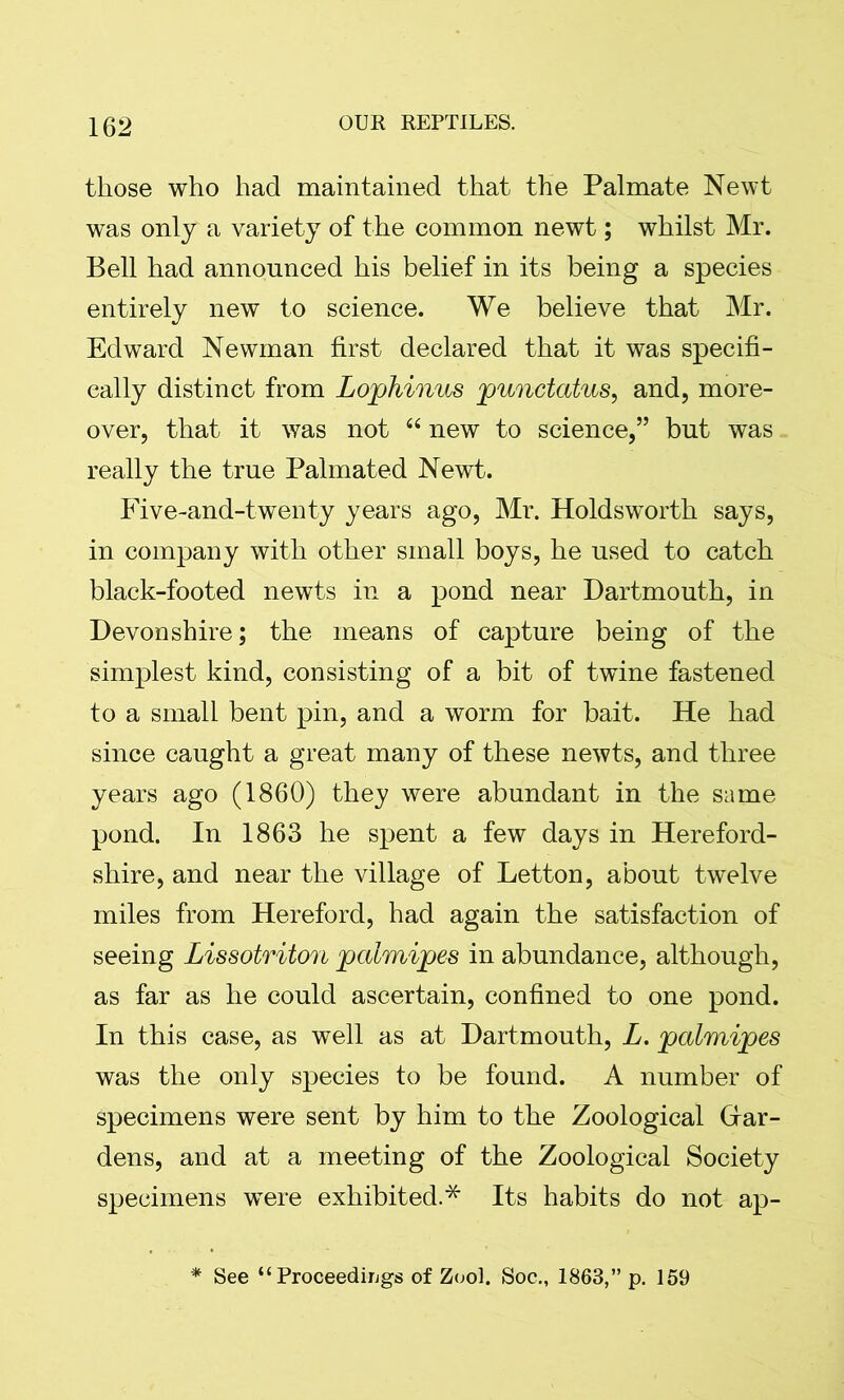 those who had maintained that the Palmate Newt was only a variety of the common newt; whilst Mr. Bell had announced his belief in its being a species entirely new to science. We believe that Mr. Edward Newman first declared that it was specifi- cally distinct from Lophinus punctatus, and, more- over, that it was not “ new to science,” but was really the true Palmated Newt. Five-and-twenty years ago, Mr. Holdsworth says, in company with other small boys, he used to catch black-footed newts in a pond near Dartmouth, in Devonshire; the means of capture being of the simplest kind, consisting of a bit of twine fastened to a small bent pin, and a worm for bait. He had since caught a great many of these newts, and three years ago (1860) they were abundant in the same pond. In 1863 he spent a few days in Hereford- shire, and near the village of Letton, about twelve miles from Hereford, had again the satisfaction of seeing Lissotriton palmipes in abundance, although, as far as he could ascertain, confined to one pond. In this case, as well as at Dartmouth, L. palmipes was the only species to be found. A number of specimens were sent by him to the Zoological Har- dens, and at a meeting of the Zoological Society specimens wTere exhibited.* Its habits do not ap- See “ Proceedings of Zool. Soc., 1863,” p. 159