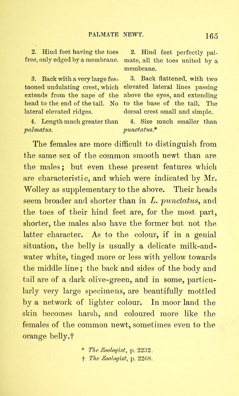 2. Hind feet having the toes 2. Hind feet perfectly pal- free, only edged by a membrane, mate, all the toes united by a membrane. 3. Back with a very large fes- 3. Back flattened, with two tooned undulating crest, which elevated lateral lines passing extends from the nape of the above the eyes, and extending head to the end of the tail. No to the base of the tail. The lateral elevated ridges. dorsal crest small and simple. 4. Length much greater than 4. Size much smaller than palmatus. punetatus* The females are more difficult to distinguish from the same sex of the common smooth newt than are the males; but even these present features which are characteristic, and which were indicated by Mr. Wolley as supplementary to the above. Their heads seem broader and shorter than in L. 'punctatus, and the toes of their hind feet are, for the most part, shorter, the males also have the former but not the latter character. As to the colour, if in a genial situation, the belly is usually a delicate milk-and- water white, tinged more or less with yellow towards the middle line; the back and sides of the body and tail are of a dark olive-green, and in some, particu- larly very large specimens, are beautifully mottled by a network of lighter colour. In moor land the skin becomes harsh, and coloured more like the females of the common newt, sometimes even to the orange belly.f * The Zoologist, p. 2232. f The Zoologist, p. 2268.