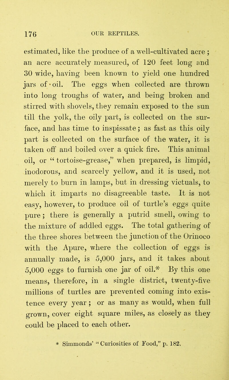 estimated, like the produce of a well-cultivated acre ; an acre accurately measured, of 120 feet long and 30 wide, having been known to yield one hundred jars of * oil. The eggs when collected are thrown into long troughs of water, and being broken and stirred with shovels, they remain exposed to the sun till the yolk, the oily part, is collected on the sur- face, and has time to inspissate; as fast as this oily part is collected on the surface of the water, it is taken off and boiled over a quick fire. This animal oil, or “ tortoise-grease,” when prepared, is limpid, inodorous, and scarcely yellow, and it is used, not merely to burn in lamps, but in dressing victuals, to which it imparts no disagreeable taste. It is not easy, however, to produce oil of turtle’s eggs quite pure; there is generally a putrid smell, owing to the mixture of addled eggs. The total gathering of the three shores between the junction of the Orinoco with the Apure, where the collection of eggs is annually made, is 5,000 jars, and it takes about 5,000 eggs to furnish one jar of oil.* By this one means, therefore, in a single district, twenty-five millions of turtles are prevented coming into exis- tence every year; or as many as would, when full grown, cover eight square miles, as closely as they could be placed to each other. * Simmonds’ “ Curiosities of Food,” p. 182.