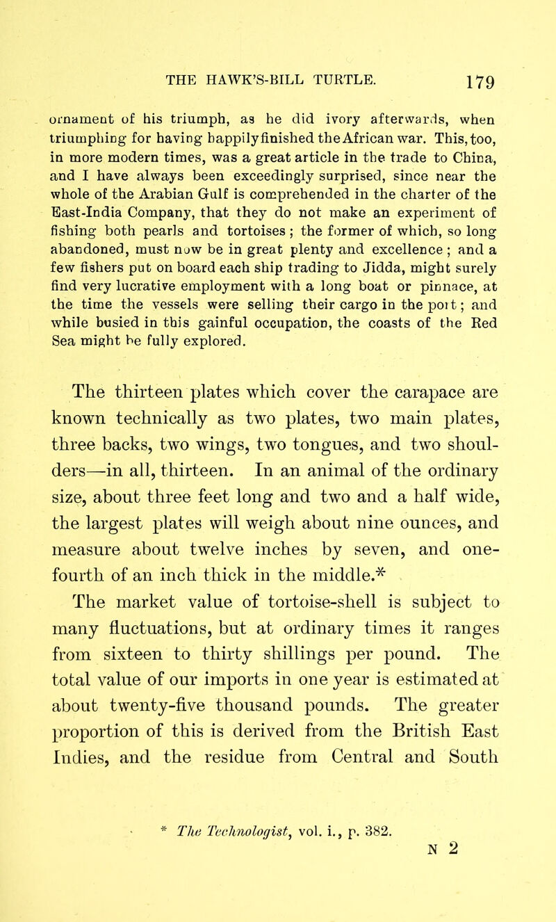 ornament of his triumph, as he did ivory afterwards, when triumphing for having happily finished the African war. This, too, in more modern times, was a great article in the trade to China, and I have always been exceedingly surprised, since near the whole of the Arabian Gulf is comprehended in the charter of the East-India Company, that they do not make an experiment of fishing both pearls and tortoises ; the former of which, so long abandoned, must now be in great plenty and excellence ; and a few fishers put on board each ship trading to Jidda, might surely find very lucrative employment with a long boat or pinnace, at the time the vessels were selling their cargo in the port; and while busied in this gainful occupation, the coasts of the Red Sea might be fully explored. The thirteen plates which cover the carapace are known technically as two plates, two main plates, three backs, two wings, two tongues, and two shoul- ders—in all, thirteen. In an animal of the ordinary size, about three feet long and two and a half wide, the largest plates will weigh about nine ounces, and measure about twelve inches by seven, and one- fourth of an inch thick in the middle.* The market value of tortoise-shell is subject to many fluctuations, but at ordinary times it ranges from sixteen to thirty shillings per pound. The total value of our imports in one year is estimated at about twenty-five thousand pounds. The greater proportion of this is derived from the British East Indies, and the residue from Central and South N 2 The Technologist, vol. i., p. 382.