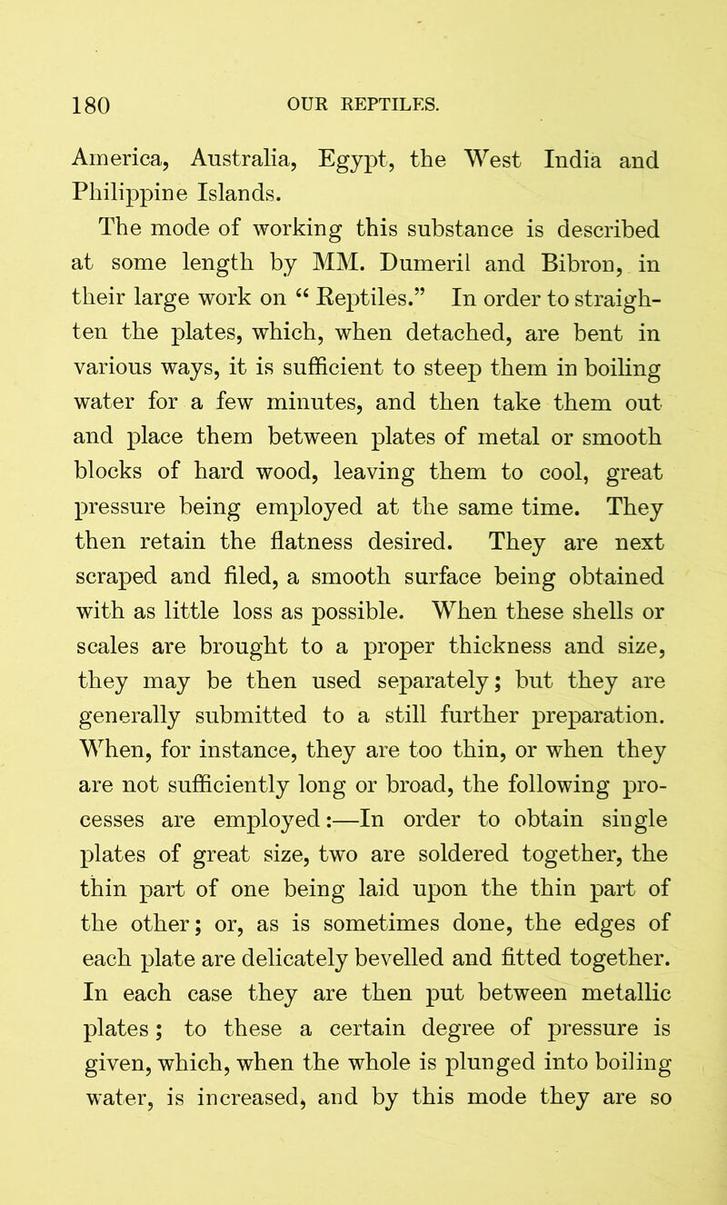 America, Australia, Egypt, the West India and Philippine Islands. The mode of working this substance is described at some length by MM. Dumeril and Bibron, in their large work on “ Reptiles.” In order to straigh- ten the plates, which, when detached, are bent in various ways, it is sufficient to steep them in boiling water for a few minutes, and then take them out and place them between plates of metal or smooth blocks of hard wood, leaving them to cool, great pressure being employed at the same time. They then retain the flatness desired. They are next scraped and filed, a smooth surface being obtained with as little loss as possible. When these shells or scales are brought to a proper thickness and size, they may be then used separately; but they are generally submitted to a still further preparation. When, for instance, they are too thin, or when they are not sufficiently long or broad, the following pro- cesses are employed:—In order to obtain single plates of great size, two are soldered together, the thin part of one being laid upon the thin part of the other; or, as is sometimes done, the edges of each plate are delicately bevelled and fitted together. In each case they are then put between metallic plates; to these a certain degree of pressure is given, which, when the whole is plunged into boiling water, is increased, and by this mode they are so