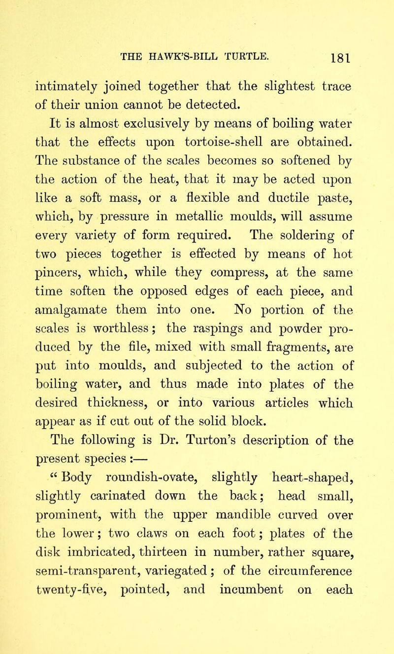 intimately joined together that the slightest trace of their union cannot be detected. It is almost exclusively by means of boiling water that the effects upon tortoise-shell are obtained. The substance of the scales becomes so softened by the action of the heat, that it may be acted upon like a soft mass, or a flexible and ductile paste, which, by pressure in metallic moulds, will assume every variety of form required. The soldering of two pieces together is effected by means of hot pincers, which, while they compress, at the same time soften the opposed edges of each piece, and amalgamate them into one. No portion of the scales is worthless; the raspings and powder pro- duced by the file, mixed with small fragments, are put into moulds, and subjected to the action of boiling water, and thus made into plates of the desired thickness, or into various articles which appear as if cut out of the solid block. The following is Dr. Turton’s description of the present species :— “ Body roundish-ovate, slightly heart-shaped, slightly carinated down the back; head small, prominent, with the upper mandible curved over the lower; two claws on each foot; plates of the disk imbricated, thirteen in number, rather square, semi-transparent, variegated ; of the circumference twenty-five, pointed, and incumbent on each