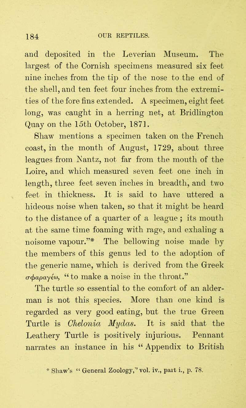 and deposited in the Leverian Museum. The largest of the Cornish specimens measured six feet nine inches from the tip of the nose to the end of the shell, and ten feet four inches from the extremi- ties of the fore fins extended. A specimen, eight feet long, was caught in a herring net, at Bridlington Quay on the 15th October, 1871. Shaw mentions a specimen taken on the French coast, in the month of August, 1729, about three leagues from Fantz, not far from the mouth of the Loire, and which measured seven feet one inch in length, three feet seven inches in breadth, and two feet in thickness. It is said to have uttered a hideous noise when taken, so that it might be heard to the distance of a quarter of a league; its mouth at the same time foaming with rage, and exhaling a noisome vapour.”* The bellowing noise made by the members of this genus led to the adoption of the generic name, which is derived from the Greek <rcfiapayeu, 66 to make a noise in the throat.” The turtle so essential to the comfort of an aider- man is not this species. More than one kind is regarded as very good eating, but the true Green Turtle is Chelonia Mydas. It is said that the Leathery Turtle is positively injurious. Pennant narrates an instance in his “ Appendix to British * Shaw’s “ General Zoology,” vol. iv., part i., p. 78.