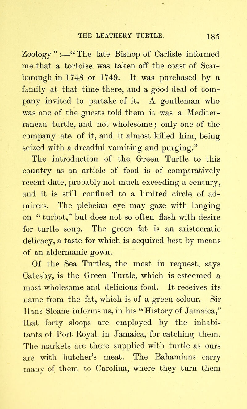 Zoology ” :—“ The late Bishop of Carlisle informed me that a tortoise was taken off the coast of Scar- borough in 1748 or 1749. It was purchased by a family at that time there, and a good deal of com- pany invited to partake of it. A gentleman who was one of the guests told them it was a Mediter- ranean turtle, and not wholesome; only one of the company ate of it, and it almost killed him, being seized with a dreadful vomiting and purging.” The introduction of the Gfreen Turtle to this country as an article of food is of comparatively recent date, probably not much exceeding a century, and it is still confined to a limited circle of ad- mirers. The plebeian eye may gaze with longing on “ turbot,” but does not so often flash with desire for turtle soup. The green fat is an aristocratic delicacy, a taste for which is acquired best by means of an aldermanic gown. Of the Sea Turtles, the most in request, says Catesby, is the Green Turtle, which is esteemed a most wholesome and delicious food. It receives its name from the fat, which is of a green colour. Sir Hans Sloane informs us, in his “History of Jamaica,” that forty sloops are employed by the inhabi- tants of Port Royal, in Jamaica, for catching them. The markets are there supplied with turtle as ours are with butcher’s meat. The Bahamians carry many of them to Carolina, where they turn them