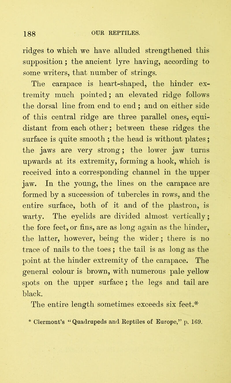 ridges to which we have alluded strengthened this supposition; the ancient lyre having, according to some writers, that number of strings. The carapace is heart-shaped, the hinder ex- tremity much pointed; an elevated ridge follows the dorsal line from end to end; and on either side of this central ridge are three parallel ones, equi- distant from each other; between these ridges the surface is quite smooth ; the head is without plates; the jaws are very strong; the lower jaw turns upwards at its extremity, forming a hook, which is received into a corresponding channel in the upper jaw. In the young, the lines on the carapace are formed by a succession of tubercles in rows, and the entire surface, both of it and of the plastron, is warty. The eyelids are divided almost vertically; the fore feet, or fins, are as long again as the hinder, the latter, however, being the wider; there is no trace of nails to the toes; the tail is as long as the point at the hinder extremity of the carapace. The general colour is brown, with numerous pale yellow spots on the upper surface; the legs and tail are black. The entire length sometimes exceeds six feet.* * Clermont’s “Quadrupeds and Reptiles of Europe,” p. 169.