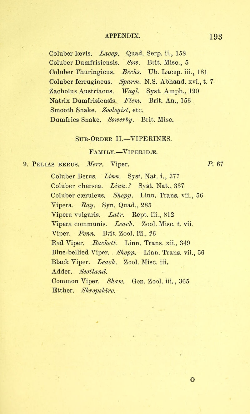 Coluber laevis. Lacep. Quad. Serp. ii., 158 Coluber Dumfrisiensis. Sow. Brit. Misc., 5 Coluber Thuringicus. Becks. Ub. Lacep. iii., 181 Coluber ferrugineus. Sparm. N.S. Abhand. xvi., t. 7 Zacholus Austriacus. Wagl. Syst. Ample., 190 Natrix Dumfrisiensis. Flem. Brit. An., 156 Smooth Snake. Zoologist, etc. Dumfries Snake. Sowerhy. Brit. Misc. Sub-Order II.—YIPERINES. Family.—Viperidje. 9. Pelias berus. Merr. Viper. P. 67 Coluber Berus. Linn. Syst;. Nat. i., 377 Coluber chersea. Linn.? Syst. Nat., 337 Coluber caeruleus. Shepp. Linn. Trans, vii., 56 Yipera. Bay. Syn. Quad., 285 Vipera vulgaris. Latr. Rept. iii., 812 Yipera communis. Leacli. Zool. Misc. t. vii. Viper. Penn. Brit. Zool. iii., 26 Red Viper. Backeti. Linn. Trans, xii., 349 Blue-bellied Viper. Shepp» Linn. Trans, vii., 56 Black Viper. Leach. Zool. Misc. iii. Adder. Scotland. Common Viper. Shaw. G-en. Zool. iii., 365 Etther. Shropshire. O