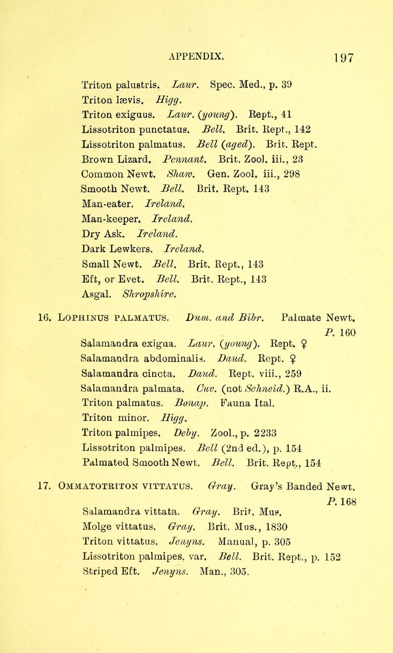 Triton palustris. Laur. Spec. Med., p. 39 Triton laevis. Bigg. Triton exiguus. Laur. (young). Rept., 41 Lissotriton punctatus. Bell. Brit. Kept., 142 Lissotriton palmatus. Bell (aged). Brit. Rept. Brown Lizard. Pennant. Brit. Zool. iii., 23 Common Newt. Sham. Gen. Zool. iii., 298 Smooth Newt. Bell. Brit. Rept. 143 Man-eater. Ireland. Man-keeper. Ireland. Dry Ask. Ireland. Dark Lewkers. Ireland. Small Newt. Bell. Brit. Rept., 143 Eft, or Evet. Bell. Brit. Rept., 143 Asgal. Shropshire. 16. Lophinus palmatus. Bum. and Bibr. Palmate Newt. P. 160 Salamandra exigua. Laur. (young). Rept. 7 Salamandra abdominalis. Baud. Rept. $ Salamandra cincta. Baud. Rept. viii., 259 Salamandra palmata. Cuv. (not Sehneid.) R.A., ii. Triton palmatus. Bonap. Fauna Ital. Triton minor. Bigg. Triton palmipes. Beby. Zool., p. 2233 Lissotriton palmipes. Bell (2nd ed.), p. 154 Palmated Smooth Newt. Bell. Brit. Rept., 154 17. Ommatotriton vittatus. Gray. Gray’s Banded Newt. P. 168 Salamandra vittata. Gray. Brit. Mus. Molge vittatus. Gray. Brit. Mus., 1830 Triton vittatus. Jenyns. Manual, p. 305 Lissotriton x>almipes, var. Bell. Brit. Rept., p. 152 Striped Eft. Jenyns. Man., 305.