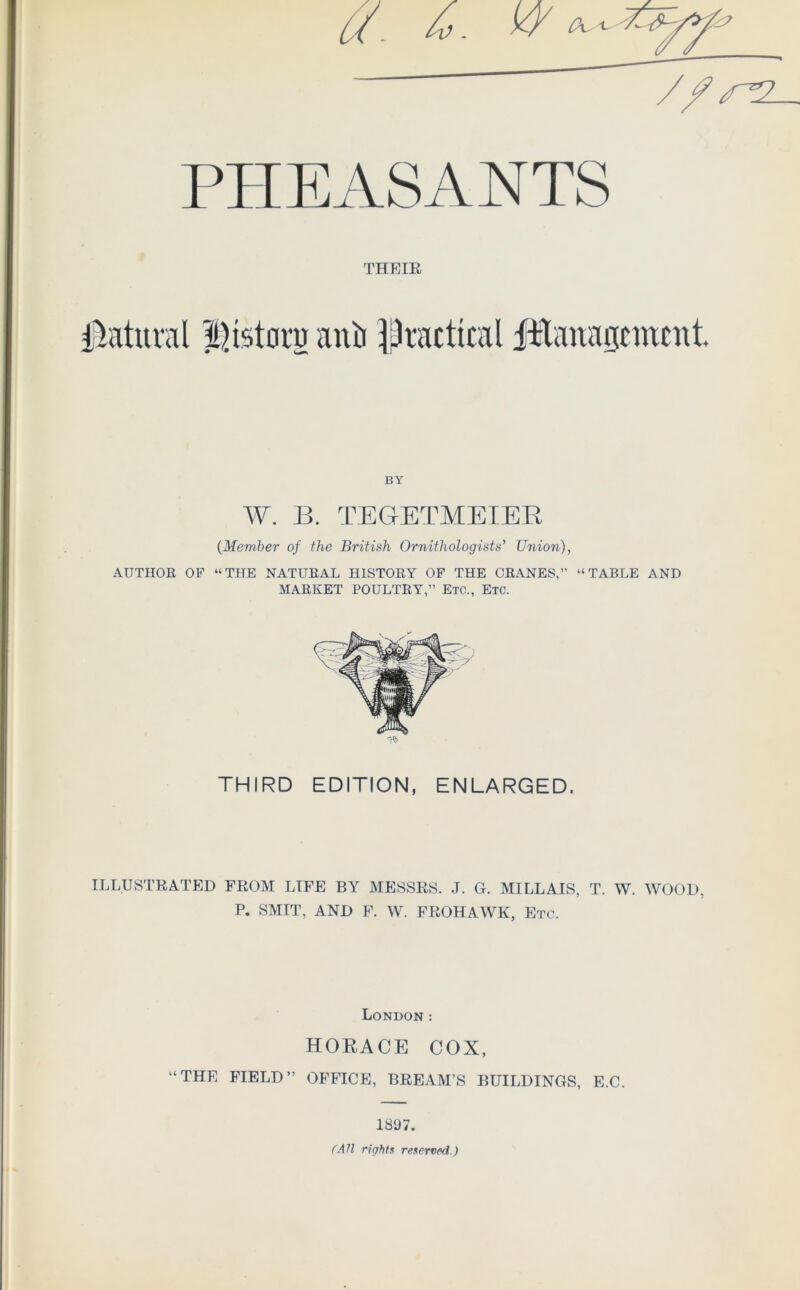 PHEASANTS THE IE Natural Historg anii practical ftlanaanucnt. BY W. B. TEGrETMEIER (Member of the British Ornithologists’ Union), AUTHOR OF “THE NATURAL HISTORY OF THE CRANES,” “TABLE AND MARKET POULTRY,” Etc., Etc. THIRD EDITION, ENLARGED. ILLUSTRATED FROM LIFE BY MESSRS. J. G. MILLAIS, T. W. WOOD, P. SMIT, AND F. W. FROHAWK, Etc. London: HORACE COX, “THE FIELD” OFFICE, BREAM’S BUILDINGS, E.C. 1897. (AH right!: reserved.)