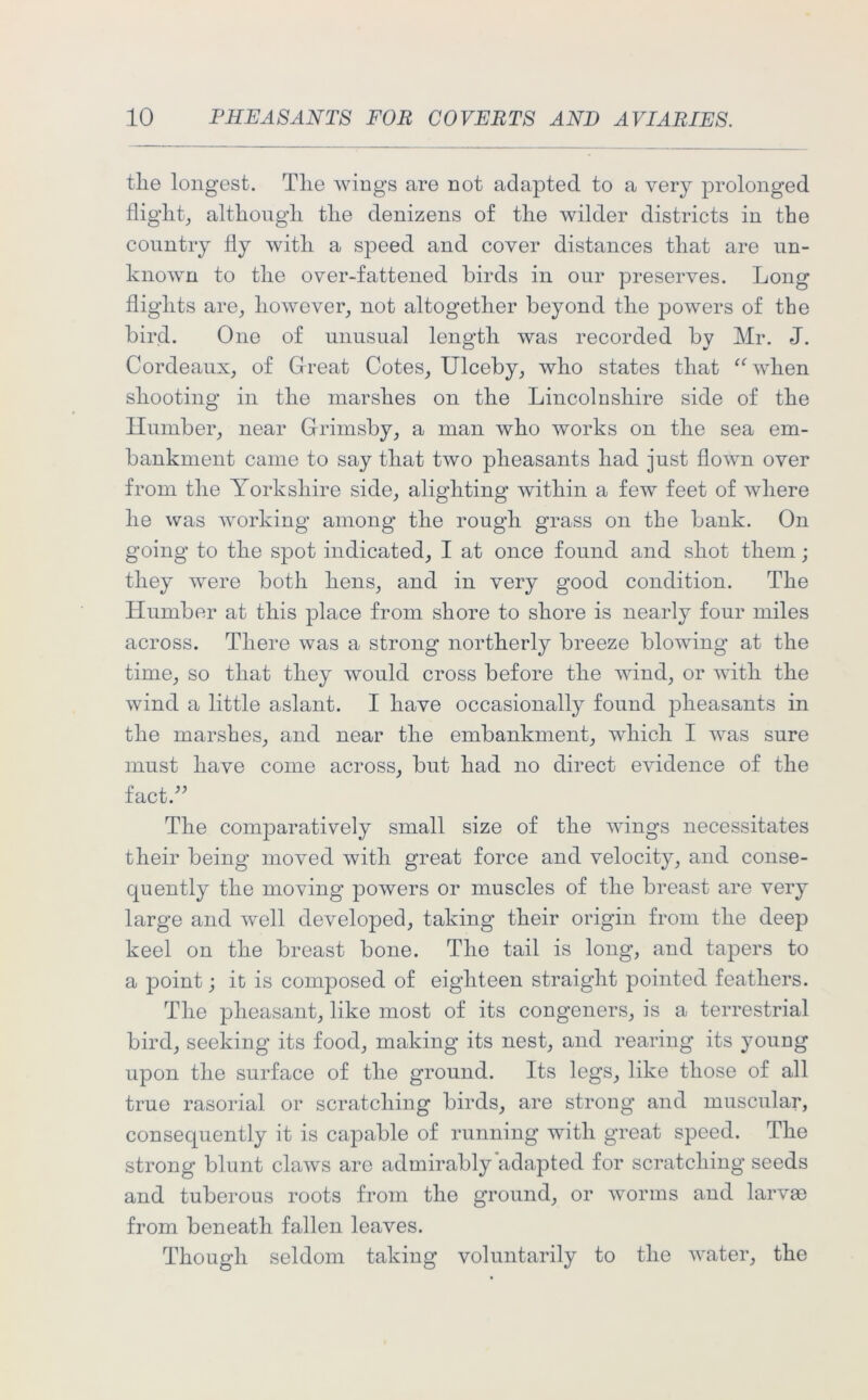 tlie longest. Tlie wings are not adapted to a very prolonged flight, although the denizens of the wilder districts in the country fly with a speed and cover distances that are un- known to the over-fattened birds in our preserves. Long flights are, however, not altogether beyond the jnowers of the bird. One of unusual length was recorded bv Mr. J. Cordeaux, of Great Cotes, Ulceby, who states that “ when shooting in the marshes on the Lincolnshire side of the Humber, near Grimsby, a man who works on the sea em- bankment came to say that two pheasants had just flown over from the Yorkshire side, alighting within a few feet of where he was working among the rough grass on the bank. On going to the spot indicated, I at once found and shot them; they were both hens, and in very good condition. The Humber at this place from shore to shore is nearly four miles across. There was a strong northerly breeze blowing at the time, so that they would cross before the wind, or with the wind a little aslant. I have occasionally found pheasants in the marshes, and near the embankment, which I was sure must have come across, but had no direct evidence of the fact.” The comparatively small size of the wings necessitates their being moved with great force and velocity, and conse- quently the moving powers or muscles of the breast are very large and well developed, taking their origin from the deep keel on the breast bone. The tail is long, and tapers to a point; it is composed of eighteen straight pointed feathers. The pheasant, like most of its congeners, is a terrestrial bird, seeking its food, making its nest, and rearing its young upon the surface of the ground. Its legs, like those of all true rasorial or scratching birds, are strong and muscular, consequently it is capable of running with great speed. The strong blunt claws are admirably adapted for scratching seeds and tuberous roots from the ground, or worms and larva3 from beneath fallen leaves. Though seldom taking voluntarily to the water, the