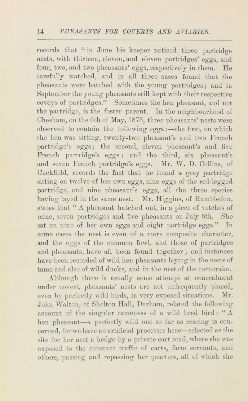 records that “in June liis keeper noticed three partridge nests, with thirteen, eleven, and eleven i^rtridges* eggs, and four, two, and two pheasants' eggs, respectively in them. He carefully watched, and in all three cases found that the pheasants were hatched with the young partridges; and in September the young pheasants still kept with their respective coveys of partridges. Sometimes the hen pheasant, and not the partridge, is the foster parent. In the neighbourhood of Chesliam, on the 6th of May, 1873, three pheasants' nests were observed to contain the following eggs :—the first, on which the hen was sitting, twenty-two pheasant's and two French partridge's eggs; the second, eleven pheasant's and five French partridge's eggs ; and the third, six pheasant's and seven French partridge's eggs. Mr. W. D. Collins, of Cuckfield, records the fact that he found a grey partridge sitting on twelve of her own eggs, nine eggs of the red-legged partridge, and nine pheasant's eggs, all the three species having layed in the same nest. Mr. Higgins, of Hambledon, states that “ A pheasant hatched out, in a piece of vetches of mine, seven partridges and five pheasants on July 6tli. She sat on nine of her own eggs and eight partridge eggs. In some cases the nest is even of a more composite character, and the eggs of the common fowl, and those of partridges and pheasants, have all been found together ; and instances have been recorded of wild hen pheasants laying in the nests of tame and also of wild ducks, and in the nest of the corncrake. Although there is usually some attempt at concealment under covert, pheasants' nests are not unfrequently placed, even by perfectly wild birds, in very exposed situations. Mr. John Walton, of Sholton Hall, Durham, related the following account of the singular tameness of a wild bred bird : “ A hen pheasant—a perfectly wild one so far as rearing is con- cerned, for we have no artificial processes here—selected as the site for her nest a hedge by a private cart road, where she was exposed to the constant traffic of carts, farm servants, and others, passing and repassing her quarters, all of which she