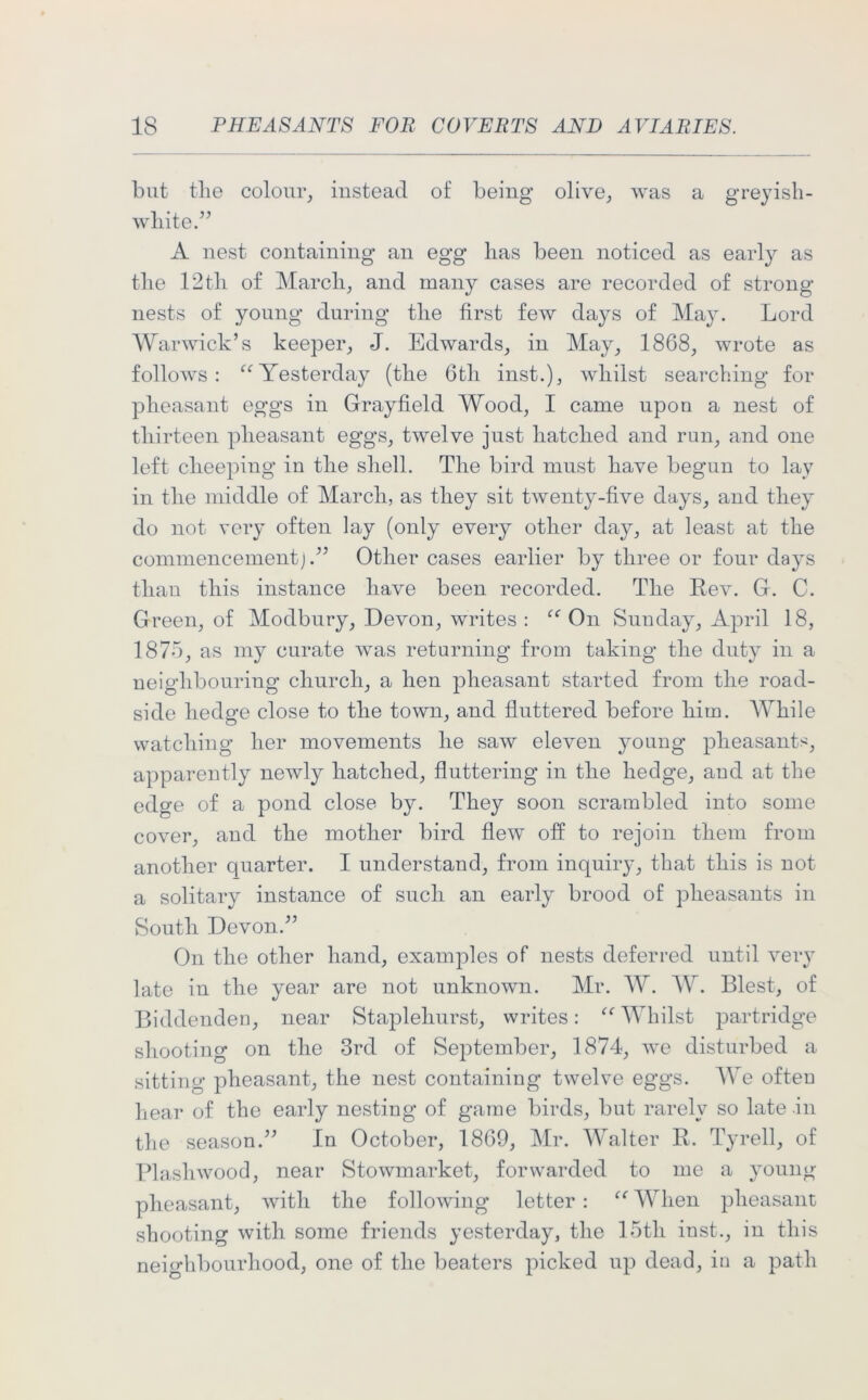 but tlie colour, instead of being olive, was a greyish- white.” A nest containing an egg has been noticed as early as the 12th of March, and many cases are recorded of strong nests of young during the first few days of May. Lord Warwick’s keeper, J. Edwards, in May, 1868, wrote as follows: “ Yesterday (the 6th inst.), whilst searching for pheasant eggs in Grayfield Wood, I came upon a nest of thirteen pheasant eggs, twelve just hatched and run, and one left cheeping in the shell. The bird must have begun to lav in the middle of March, as they sit twenty-five days, and they do not very often lay (only every other day, at least at the commencement j.” Other cases earlier by three or four days than this instance have been recorded. The Rev. G. C. Green, of Modbury, Devon, writes: “ On Sunday, April 18, 1875, as my curate was returning from taking the duty in a neighbouring church, a hen pheasant started from the road- side hedge close to the town, and fluttered before him. While watching her movements he saw eleven young pheasants, apparently newly hatched, fluttering in the hedge, aud at the edcre of a pond close by. They soon scrambled into some cover, and the mother bird flew off to rejoin them from another quarter. I understand, from inquiry, that this is not a solitary instance of such an early brood of pheasants in South Devon.” On the other hand, examples of nests deferred until very late in the year are not unknown. Mr. W. W. Blest, of Biddenden, near Staplehurst, writes: “ Whilst partridge shooting on the 3rd of September, 1874, we disturbed a sitting pheasant, the nest containing twelve eggs. We often hear of the early nesting of game birds, but rarely so late in the season.” In October, 1869, Mr. Walter R. Tyrell, of Plashwood, near Stowmarket, forwarded to me a young pheasant, with the following letter : “ When pheasant shooting with some friends yesterday, the 15tli inst., in this neighbourhood, one of the beaters picked up dead, in a path