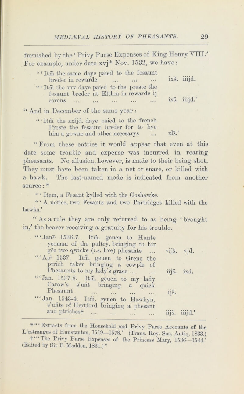 furnished by the f Privy Purse Expenses of King Henry VIII.' For example, under date xvjth Nov. 1532, we have: “ ‘ Itm the same daye paied to the fesaunt breder in rewarde ... ... ... ixs. iiijd. “ ‘ Itm the xxv daye paied to the preste the fesaunt breder at Elthm in rewarde ij corons ... ... ... ... ... ixs. iiijd.’ “ And in December of the same year : “ ‘ Itm the xxijd. daye paied to the french Preste the fesaunt breder for to bye him a gowne and other necesarys ... xls.’ “ From these entries it would appear that even at this date some trouble and expense was incurred in rearing pheasants. No allusion, however, is made to their being shot. They must have been taken in a net or snare, or killed with a hawk. The last-named mode is indicated from another source : * “ ‘ Item, a Fesant kylled with the Goshawdre. “ ‘ A notice, two Fesants and two Partridges killed with the hawks.’ “ As a rule they are only referred to as being f brought in/ the bearer receiving a gratuity for his trouble. “£ Jan?- 1536-7. Itm. geuen to Hunte yeoman of the pultry, bringing to hir gee two qwicke (i.e. live) phesants “ ‘ Ap1- 1537. Itm. geuen to Grene the ptrich taker bringing a cowple of Phesaunts to my lady’s grace ... “‘Jan. 1537-8. Itm. geuen to my lady Carow’s s’unt bringing a quick Pliesaunt “‘Jan. 1543-4. Itm. geuen to Hawkyn, s’unte of Hertford bringing a phesant and ptrichesf * Extracts from the Household and Privy Purse Accounts of the L’estranges of Hunstanton, 1519—1578.’ (Trans. Roy. Soc. Antiq. 1833.) f “ ‘ The Privy Purse Expenses of the Princess Mary, 1536—1544.’ (Edited by Sir F. Madden, 1831.) ” vijs. vjd. • • • r+J 11] S. ixd. ijs. iijs. iiijd.1