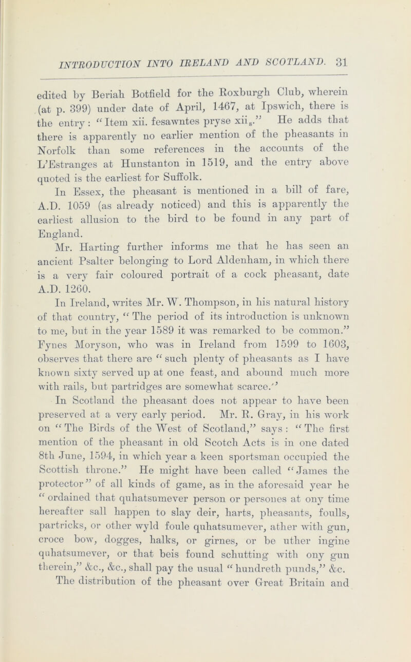 edited by Beriah Botfield for the Roxburgh Club, wherein (at p. 399) under date of April, 1467, at Ipswich, there is the entry: “Item xii. fesawntes pryse xiis.” He adds that there is apparently no earlier mention of the pheasants in Norfolk than some references in the accounts of the I/Estranges at Hunstanton in 1519, and the entry above quoted is the earliest for Suffolk. In Essex, the pheasant is mentioned in a bill of fare, A.D. 1059 (as already noticed) and this is apparently the earliest allusion to the bird to be found in any part of England. Mr. Harting further informs me that he has seen an ancient Psalter belonging to Lord Aldenham, in which there is a very fair coloured portrait of a cock pheasant, date A.D.1260. In Ireland, writes Mr. W. Thompson, in his natural history of that country, u The period of its introduction is unknown to me, but in the year 1589 it was remarked to be common.” Fynes Moryson, who was in Ireland from 1599 to 1603, observes that there are “ such plenty of pheasants as I have known sixty served up at one feast, and abound much more with rails, but partridges are somewhat scarce. In Scotland the pheasant does not appear to have been preserved at a very early period. Mr. R. Gray, in his work on “ The Birds of the West of Scotland,” sa}^s : “ The first mention of the pheasant in old Scotch Acts is in one dated 8th June, 1594, in which year a keen sportsman occupied the Scottish throne.” He might have been called ^ James the protector” of all kinds of game, as in the aforesaid year he “ ordained that quhatsumever person or persoues at ony time hereafter sail happen to slay deir, harts, pheasants, foulls, partricks, or other wyld foule quhatsumever, ather with gun, croce bow, dogges, halks, or girnes, or be uther ingine quhatsumever, or that beis found schutting with ony gun therein,” &c., &c., shall pay the usual “ hundreth punds,” &c. The distribution of the pheasant over Great Britain and