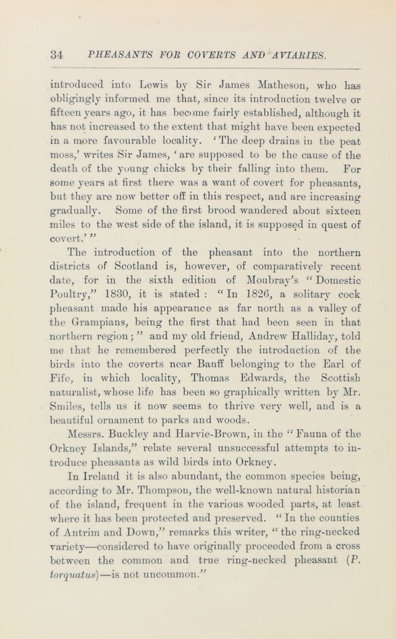 introduced into Lewis by Sic James Matheson, who has obligingly informed me that, since its introduction twelve or fifteen years ago, it has become fairly established, although it has not increased to the extent that might have been expected in a more favourable locality. f The deep drains iu the peat moss/ writes Sir James, f are supposed to be the cause of the death of the young chicks by their falling into them. For some years at first there was a want of covert for pheasants, but they are now better off in this respect, and are increasing gradually. Some of the first brood wandered about sixteen miles to the west side of the island, it is supposed in quest of covert.’ ” The introduction of the pheasant into the northern districts of Scotland is, however, of comparatively recent date, for in the sixth edition of Moubray’s “ Domestic Poultry,” 1830, it is stated : “ In 1826, a solitary cock pheasant made his appearance as far north as a valley of the Grampians, being the first that had been seen in that northern region; ” and my old frieud, Andrew Halliday, told me that he remembered perfectly the introduction of the birds into the coverts near Banff belonging to the Earl of Fife, in which locality, Thomas Edwards, the Scottish naturalist, whose life has been so graphically written by Mr. Smiles, tells us it now seems to thrive very well, and is a beautiful ornament to parks and woods. Messrs. Buckley and Harvie-Brown, in the “Fauna of the Orkney Islands,” relate several unsuccessful attempts to in- troduce pheasants as wild birds into Orkney. In Ireland it is also abundant, the common species being, according to Mr. Thompsou, the well-known natural historian of the island, frequent in the various wooded parts, at least, where it has been protected and preserved. “ In the counties of Antrim and Down,” remarks this writer, “ the ring-necked variety—considered to have originally proceeded from a cross between the common and true ring-necked pheasant (P. torquatus)—is not uncommon.”