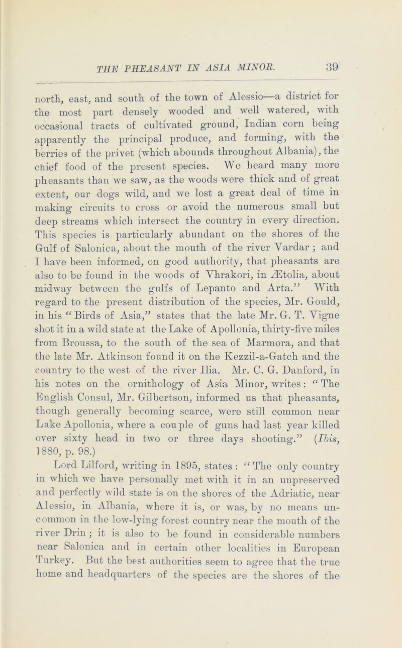 north, east, and south of the town of Alessio—a district for the most part densely wooded and well watered, with occasional tracts of cultivated ground, Indian corn being apparently the principal produce, and forming, with the berries of the privet (which abounds throughout Albania), the chief food of the present species. We heard many more pheasants than we saw, as the woods were thick and of great extent, our dogs wild, and we lost a great deal of time in making circuits to cross or avoid the numerous small but deep streams which intersect the country in every direction. This species is particularly abundant on the shores of the Gulf of Salonica, about the mouth of the river Vardar; and I have been informed, on good authority, that pheasants are also to be found in the woods of Yhrakori, in iEtolia, about midway between the gulfs of Lepanto and Arta.” With regard to the present distribution of the species, Mr. Gould, in his “ Birds of Asia,” states that the late Mr. G. T. Yigne shot it in a wild state at the Lake of Apollonia, thirty-live miles from Broussa, to the south of the sea of Marmora, and that the late Mr. Atkinson found it on the Kezzil-a-Gatch and the country to the west of the river Ilia. Mr. C. G. Danford, in his notes on the ornithology of Asia Minor, writes: “ The English Consul, Mr. Gilbertson, informed us that pheasants, though generally becoming scarce, were still common near Lake Apollonia, where a couple of guns had last year killed over sixty head in two or three days shooting.” (Ibis, 1880, p. 98.) Lord Lilforcl, writing in 1895, states : “ The only country in which we have personally met with it in an unpreserved and perfectly wild state is on the shores of the Adriatic, near Alessio, in Albania, where it is, or was, by no means un- common in the low-lying forest country near the mouth of the river Drin; it is also to be found in considerable numbers near Salonica and in certain other localities in European Turkey. But the best authorities seem to agree that the true home and headquarters of the species are the shores of the