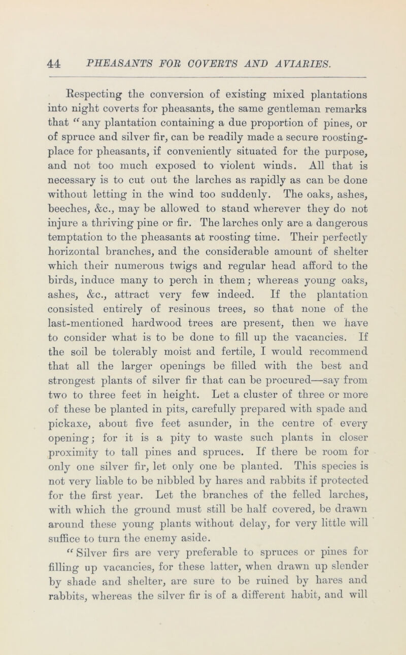 Kespecting tlie conversion of existing mixed plantations into night coverts for pheasants, the same gentleman remarks that “ any plantation containing a due proportion of pines, or of spruce and silver fir, can be readily made a secure roosting- place for pheasants, if conveniently situated for the purpose, and not too much exposed to violent winds. All that is necessary is to cut out the larches as rapidly as can be done without letting in the wind too suddenly. The oaks, ashes, beeches, &c., may be allowed to stand wherever they do not injure a thriving pine or fir. The larches only are a dangerous temptation to the pheasants at roosting time. Their perfectly horizontal branches, and the considerable amount of shelter which their numerous twigs and regular head afford to the birds, induce many to perch in them; whereas young oaks, ashes, &c., attract very few indeed. If the plantation consisted entirely of resinous trees, so that none of the last-mentioned hardwood trees are present, then we have to consider what is to be done to fill up the vacancies. If the soil be tolerably moist and fertile, I would recommend that all the larger openings be filled with the best and strongest plants of silver fir that can be procured—say from two to three feet in height. Let a cluster of three or more of these be planted in pits, carefully prepared with spade and pickaxe, about five feet asunder, in the centre of every opening; for it is a pity to waste such plants in closer proximity to tall pines and spruces. If there be room for only one silver fir, let only one be planted. This species is not very liable to be nibbled by hares and rabbits if protected for the first year. Let the branches of the felled larches, with which the ground must still be half covered, be drawn around these young plants without delay, for very little will suffice to turn the enemy aside. “ Silver firs are very preferable to spruces or pines for filling up vacancies, for these latter, when drawn up slender by shade and shelter, are sure to be ruined by hares and rabbits, whereas the silver fir is of a different habit, and will