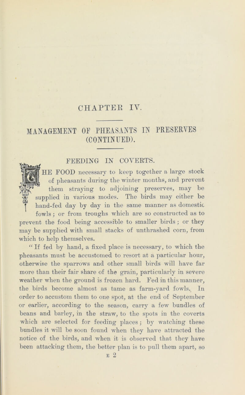 CHAPTER IY. MANAGEMENT OF PHEASANTS IN PRESERVES (CONTINUED). FEEDING IN COVERTS. HE FOOD necessary to keep together a large stock of pheasants during the winter months, and prevent them straying to adjoining preserves, may be supplied in various modes. The birds may either be hand-fed day by day in the same manner as domestic fowls; or from troughs which are so constructed as to prevent the food being accessible to smaller birds ; or they may be supplied with small stacks of unthrashed corn, from which to help themselves. “ If fed by hand, a fixed place is necessary, to which the pheasants must be accustomed to resort at a particular hour, otherwise the sparrows and other small birds will have far more than their fair share of the grain, particularly in severe weather when the ground is frozen hard. Fed in this manner, the birds become almost as tame as farm-yard fowls. In order to accustom them to one spot, at the end of September or earlier, according to the season, carry a few bundles of beans and barley, in the straw, to the spots in the coverts which are selected for feeding places; by watching these bundles it will be soon found wdien they have attracted the notice of the birds, and when it is observed that they have been attacking them, the better plan is to pull them apart, so