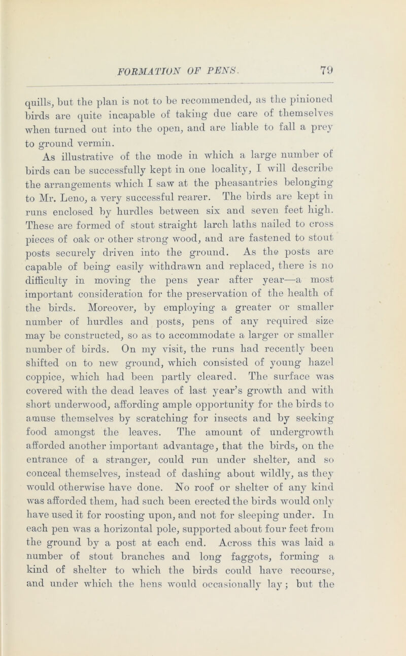 quills, but the plan is not to be recommended, as the pinioned birds are quite incapable of taking* due care of themselves when turned out into the open, and are liable to fall a prey to ground vermin. As illustrative of the mode in which a larg’e number of birds can be successfully kept in one locality, I will describe the arrangements which I saw at the pheasantries belonging to Mr. Leno, a very successful rearer. The birds are kept in runs enclosed by hurdles between six and seven feet high. These are formed of stout straight larch laths nailed to cross pieces of oak or other strong wood, and are fastened to stout posts securely driven into the ground. As tli© posts are capable of being easily withdrawn and replaced, there is no difficulty in moving the pens year after year—a most important consideration for the preservation of the health of the birds. Moreover, by employing a greater or smaller number of hurdles and posts, pens of any required size may be constructed, so as to accommodate a larger or smaller number of birds. On my visit, the runs had recently been shifted on to new ground, which consisted of young hazel coppice, which had been partly cleared. The surface was covered with the dead leaves of last year’s growth and with short underwood, affording ample opportunity for the birds to amuse themselves by scratching for insects and by seeking food amongst the leaves. The amount of undergrowth afforded another important advantage, that the birds, on the entrance of a stranger, could run under shelter, and so conceal themselves, instead of dashing about wildly, as they would otherwise have done. No roof or shelter of any kind was afforded them, had such been erected the birds would only have used it for roosting upon, and not for sleeping under. In each pen was a horizontal pole, supported about four feet from the ground by a post at each end. Across this was laid a number of stout branches and long faggots, forming a kind of shelter to which the birds could have recourse, and under which the hens would occasionally lay; but the