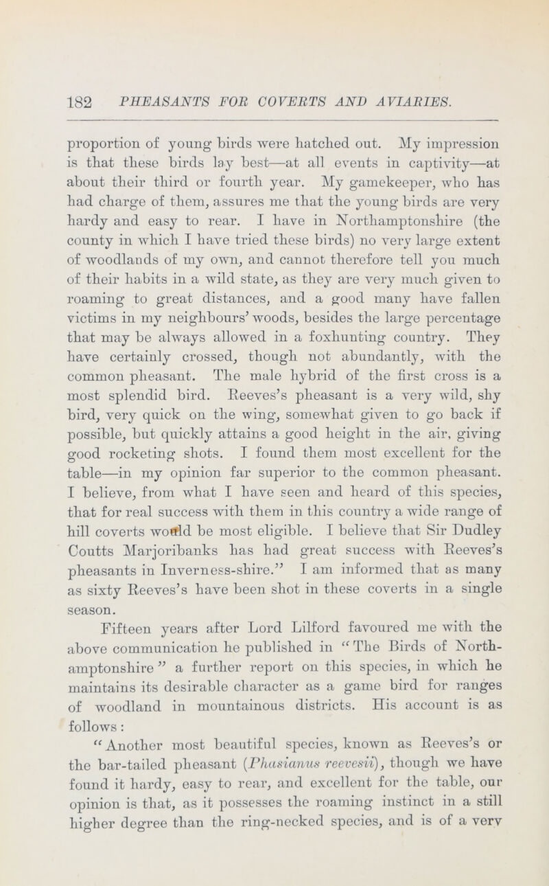 proportion of young birds were batched out. My impression is that these birds lay best—at all events in captivity—at about their third or fourth year. My gamekeeper, who has had charge of them, assures me that the young birds are very hardy and easy to rear. I have in Northamptonshire (the county in which I have tried these birds) no very large extent of woodlands of my own, and cannot therefore tell you much of their habits in a wild state, as they are very much given to roaming to great distances, and a good many have fallen victims in my neighbours’ woods, besides the large percentage that may be always allowed in a foxhunting country. They have certainly crossed, though not abundantly, with the common pheasant. The male hybrid of the first cross is a most splendid bird. Reeves’s pheasant is a very wild, shy bird, very quick on the wing, somewhat given to go back if possible, but quickly attains a good height in the air, giving good rocketing shots. I found them most excellent for the table—in my opinion far superior to the common pheasant. I believe, from what I have seen and heard of this species, that for real success with them in this country a wide range of hill coverts wotfld be most eligible. I believe that Sir Dudley Coutts Marjoribanks has had great success with Reeves’s pheasants in Inverness-shire.” I am informed that as many as sixty Reeves’s have been shot in these coverts in a single season. Fifteen years after Lord Lilford favoured me with the above communication he published in “The Birds of North- amptonshire ” a further report on this species, in which he maintains its desirable character as a game bird for ranges of woodland in mountainous districts. His account is as follows : “Another most beautiful species, known as Reeves’s or the bar-tailed pheasant (Phasianus reevesii), though we have found it hardy, easy to rear, and excellent for the table, our opinion is that, as it possesses the roaming instinct in a still higher degree than the ring-necked species, and is of a verv