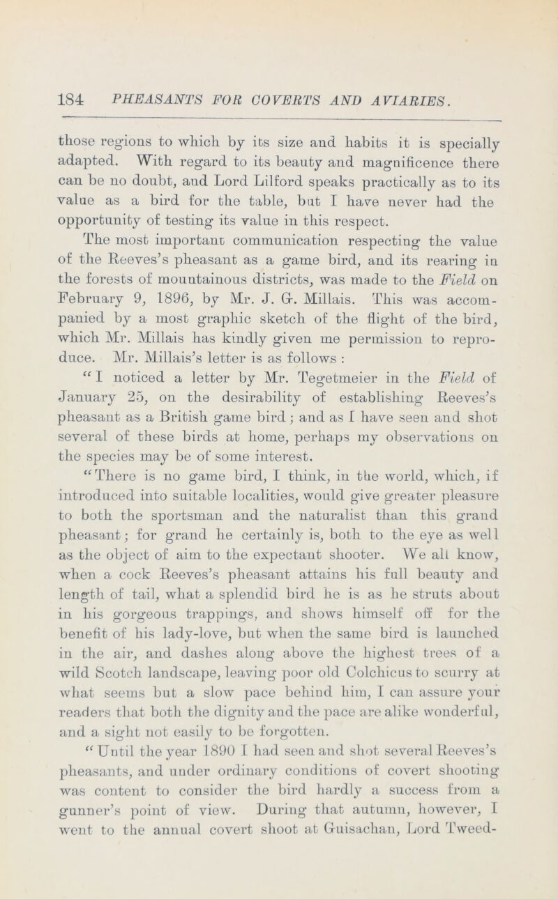 those regions to which by its size and habits it is specially adapted. With regard to its beauty and magnificence there can be no doubt, and Lord Lilford speaks practically as to its value as a bird for the table, but I have never had the opportunity of testing its value in this respect. The most important communication respecting the value of the Reeves’s pheasant as a game bird, and its rearing in the forests of mountainous districts, was made to the Field on February 9, 1896, by Mr. J. Gf. Millais. This was accom- panied by a most graphic sketch of the flight of the bird, which Mr. Millais has kindly given me permission to repro- duce. Mr. Millais’s letter is as follows : “ I noticed a letter by Mr. Tegetmeier in the Field of January 25, on the desirability of establishing Reeves’s pheasant as a British game bird; and as I have seen and shot several of these birds at home, perhaps my observations on the species may be of some interest. “There is no game bird, I think, in the world, which, if introduced into suitable localities, would give greater pleasure to both the sportsman and the naturalist than this grand pheasant; for grand he certainly is, both to the eye as well as the object of aim to the expectant shooter. We all know, when a cock Reeves’s pheasant attains his full beauty and length of tail, what a splendid bird he is as he struts about in his gorgeous trappings, and shows himself off for the benefit of his lady-love, but when the same bird is launched in the air, and dashes along above the highest trees of a wild Scotch landscape, leaving poor old Colchicus to scurry at what seems but a slow pace behind him, I can assure your readers that both the dignity and the pace are alike wonderful, and a sight not easily to be forgotten. “ Until the year 1890 I had seen and shot several Reeves’s pheasants, and under ordinary conditions of covert shooting was content to consider the bird hardly a success from a gunner’s point of view. During that autumn, however, I went to the annual covert shoot at Gruisachau, Lord rL\veed-