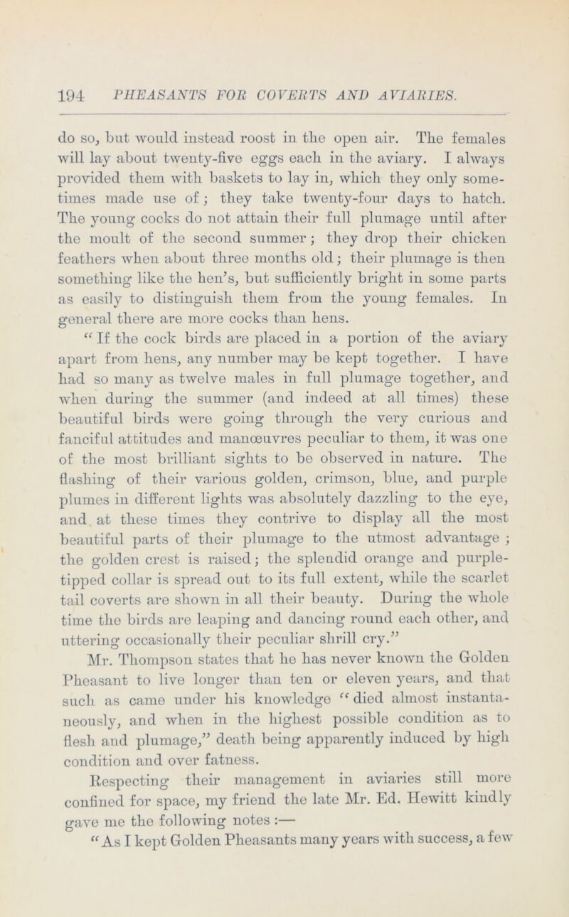 do so, but would instead roost in tlie open air. The females will lay about twenty-five eggs each in the aviary. I always provided them with baskets to lay in, which they only some- times made use of; they take twenty-four days to hatch. The young cocks do not attain their full plumage until after the moult of the second summer; they drop their chicken feathers when about three months old; their plumage is then something like the hen’s, but sufficiently bright in some parts as easily to distinguish them from the young females. In general there are more cocks than hens. “ If the cock birds are placed in a portion of the aviary apart from hens, any number may be kept together. I have had so many as twelve males in full plumage together, and when during the summer (and indeed at all times) these beautiful birds were going through the very curious and fanciful attitudes and manoeuvres peculiar to them, it was one of the most brilliant sights to be observed in nature. The flashing of their various golden, crimson, blue, and purple plumes in different lights was absolutely dazzling to the eye, and at these times they contrive to display all the most beautiful parts of their plumage to the utmost advantage ; the golden crest is raised; the spleudid orange and purple- tipped collar is spread out to its full extent, while the scarlet tail coverts are shown in all their beauty. During the whole time the birds are leaping and dancing round each other, and uttering occasionally their peculiar shrill cry.” Mr. Thompson states that he has never known the Golden Pheasant to live longer than ten or eleven years, and that such as came under his knowledge “ died almost instanta- neously, and when in the highest possible condition as to flesh and plumage,” death being apparently induced by high condition and over fatness. Respecting their management in aviaries still more confined for space, my friend the late Mr. Ed. Hewitt kindly gave me the following notes :— “ As I kept Golden Pheasants many years with success, a few