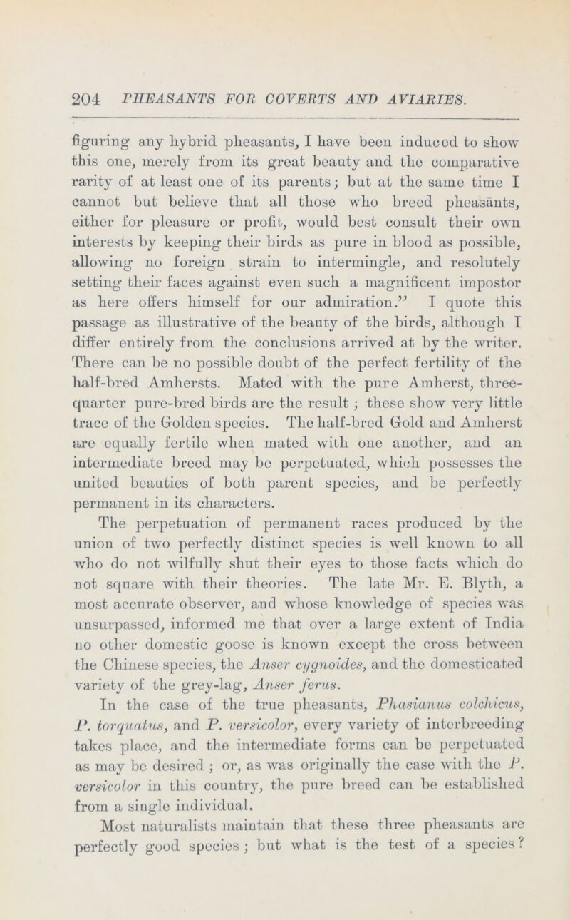 figuring any hybrid pheasants, I have been induced to show this one, merely from its great beauty and the comparative rarity of at least one of its parents; but at the same time I cannot but believe that all those who breed pheasants, either for pleasure or profit, would best consult their own interests by keeping their birds as pure in blood as possible, allowing no foreign strain to intermingle, and resolutely setting their faces against even such a magnificent impostor as here offers himself for our admiration ” I quote this passage as illustrative of the beauty of the birds, although I differ entirely from the conclusions arrived at by the writer. There can be no possible doubt of the perfect fertility of the half-bred Amliersts. Mated with the pure Amherst, three- quarter pure-bred birds are the result ; these show very little trace of the Golden species. The half-bred Gold and Amherst are equally fertile when mated with one another, and an intermediate breed may be perpetuated, which possesses the united beauties of both parent species, and be perfectly permanent in its characters. The perpetuation of permanent races produced by the union of two perfectly distinct species is well known to all who do not wilfully shut their eyes to those facts which do not square with their theories. The late Mr. E. Blyth, a most accurate observer, and whose knowledge of species was unsurpassed, informed me that over a large extent of India no other domestic goose is known except the cross between the Chinese species, the Anser cygnoides, and the domesticated variety of the grey-lag, Anser ferns. In the case of the true pheasants, Phasianus colchicus, P. torquatus, and P. versicolor, every variety of interbreeding takes place, and the intermediate forms can be perpetuated as may be desired ; or, as was originally the case with the P. versicolor in this country, the pure breed can be established from a single individual. Most naturalists maintain that these three pheasants are perfectly good species ; but what is the test of a species ?