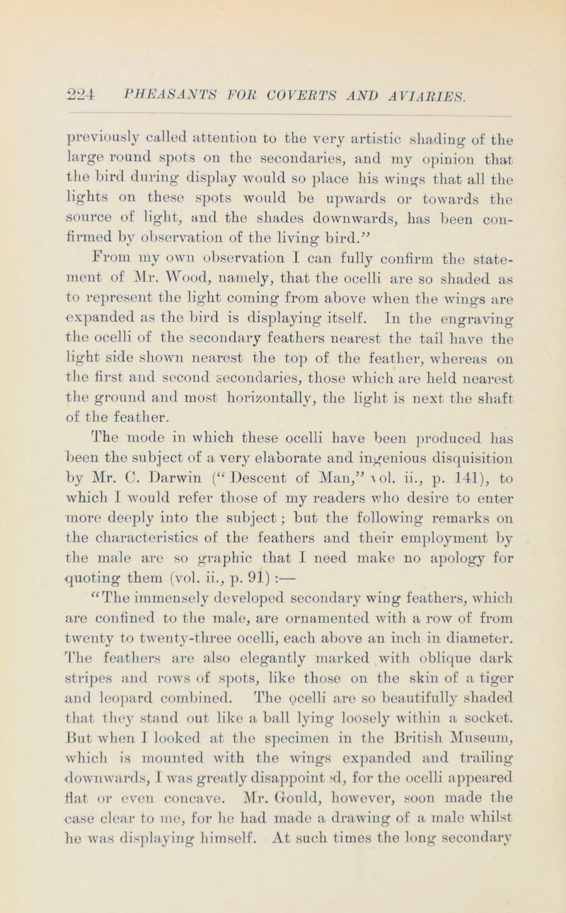 previously called attention to the very artistic shading of the large round spots on the secondaries, and my opinion that the bird during display would so place liis wings that all the lights on these spots would be upwards or towards the source of light, and the shades downwards, has been con- firmed by observation of the living bird.-” From my own observation I can fully confirm the state- ment of Mr. Wood, namely, that the ocelli are so shaded as to represent the light coming from above when the wings are expanded as the bird is displaying itself. In the engraving the ocelli of the secondary feathers nearest the tail have the light side shown nearest the top of the feather, whereas on the first and second secondaries, those which are held nearest the ground and most horizontally, the light is next the shaft of the feather. The mode in which these ocelli have been produced has been the subject of a very elaborate and ingenious disquisition by Mr. C. Darwin (“ Descent of Man,” \ol. ii., p. 141), to which I would refer those of my readers who desire to enter more deeply into the subject; but the following remarks on the characteristics of the feathers and their employment by the male are so graphic that I need make no apology for quoting them (vol. ii., p. 91) :— “The immensely developed secondary wing feathers, which are confined to the male, are ornamented with a row of from twenty to twenty-three ocelli, each above an inch in diameter. The feathers are also elegantly marked with oblique dark stripes and rows of spots, like those on the skin of a tiger and leopard combined. The ocelli are so beautifully shaded that they stand out like a ball lying loosely within a socket. But when I looked at the specimen in the British Museum, which is mounted with the wings expanded and trailing downwards, I was greatly disappoint >d, for the ocelli appeared fiat or even concave. Mr. G-ould, however, soon made the case clear to me, for he had made a drawing of a male whilst he was displaying himself. At such times the long secondary