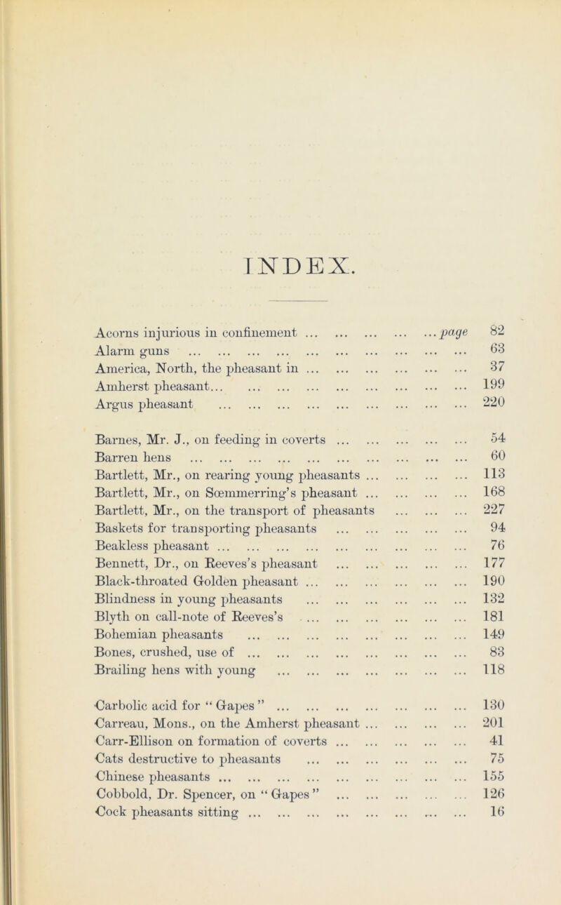 INDEX. Acorns injurious in confinement page 82 Alarm guns <33 America, North, the pheasant in 37 Amherst pheasant 199 Argus pheasant 220 Barnes, Mr. J., on feeding in coverts 54 Barren hens <30 Bartlett, Mr., on rearing young pheasants 113 Bartlett, Mr., on Soemmerring’s pheasant 168 Bartlett, Mr., on the transport of pheasants 227 Baskets for transporting pheasants 94 Beakless pheasant 76 Bennett, Dr., on Reeves’s pheasant 177 Black-throated Golden pheasant 190 Blindness in young pheasants 132 Blyth on call-note of Reeves’s 181 Bohemian pheasants 149 Bones, crushed, use of 83 Brailing hens with young 118 Carbolic acid for “ Gapes ” 130 Oarreau, Mons., on the Amherst pheasant 201 Carr-Ellison on formation of coverts 41 Cats destructive to pheasants 75 Chinese pheasants 155 Cobbold, Dr. Spencer, on “ Gapes ” 126 Dock pheasants sitting - 16