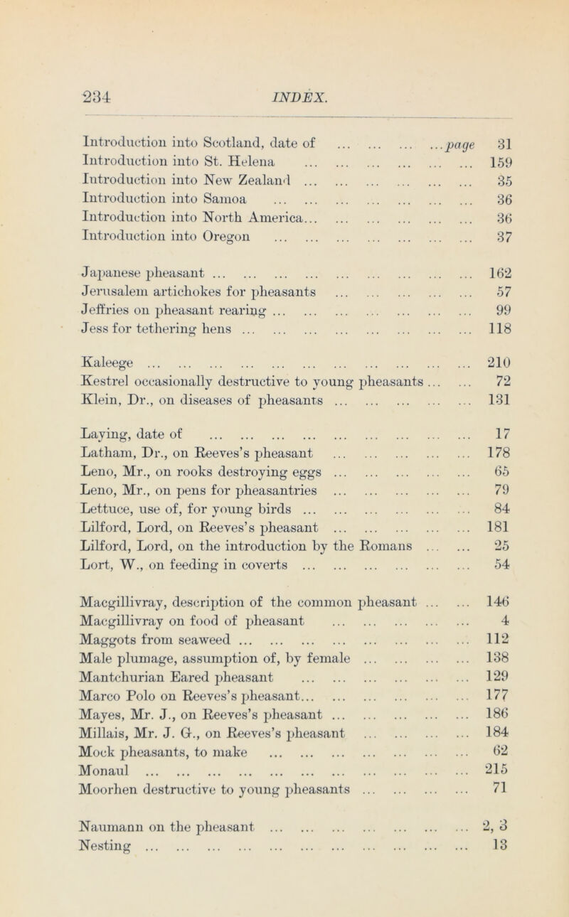 Introduction into Scotland, date of Introduction into St. Helena Introduction into New Zealand ... Introduction into Samoa Introduction into North America... Introduction into Oregon ...page 31 159 35 36 36 37 Japanese pheasant Jerusalem artichokes for pheasants Jeffries on pheasant rearing Jess for tethering hens 162 57 99 118 Kaleege 210 Kestrel occasionally destructive to young pheasants 72 Klein, Dr., on diseases of pheasants 131 Laying, date of 17 Latham, Dr., on Reeves’s pheasant 178 Leno, Mr., on rooks destroying eggs 65 Leno, Mr., on pens for pheasantries 79 Lettuce, use of, for young birds 84 Lilford, Lord, on Reeves’s pheasant 181 Lilford, Lord, on the introduction by the Romans 25 Lort, W., on feeding in coverts 54 Macgillivray, description of the common pheasant ... Macgillivray on food of pheasant Maggots from seaweed Male plumage, assumption of, by female Mantchurian Eared pheasant Marco Polo on Reeves’s pheasant Mayes, Mr. J., on Reeves’s pheasant Millais, Mr. J. Gr., on Reeves’s pheasant Mock pheasants, to make Monaul Moorhen destructive to young pheasants 146 4 112 138 129 177 186 184 62 215 71 Naumann on the pheasant Nesting *2, O O 13