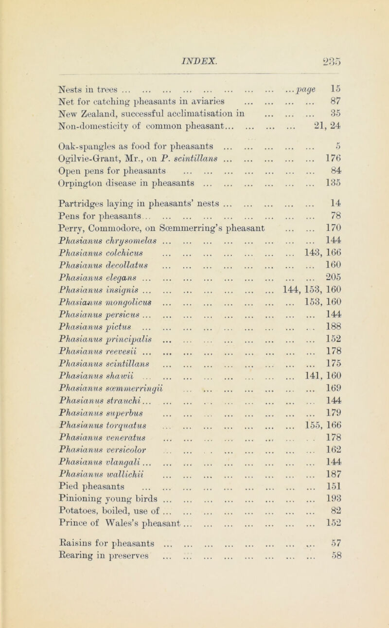 Nests in trees page 15 Net for catching pheasants in aviaries 87 New Zealand, successful acclimatisation in 35 Non-domesticity of common pheasant 21, 24 Oak-spangles as food for pheasants 5 Ogilvie-Grrant, Mr., on P. scintillans 176 Open pens for pheasants 84 Orpington disease in pheasants 135 Partridges laying in pheasants’ nests 14 Pens for pheasants 78 Perry, Commodore, on Scemmerring’s pheasant 170 Phasianus chnjsomelas 144 Phasianus colchicus 143, 166 Phasianus decollatus 160 Phasianus elegans 205 Phasianus insignis 144, 153, 160 Phasianus mongolicus 153, 160 Phasianus persicus 144 Phasianus pictus 188 Phasianus principalis 152 Phasianus reevesii 178 Phasianus scintillans 175 Phasianus shawii 141, 160 Phasianus scemmerringii 169 Phasianus strauchi 144 Phasianus superbus 179 Phasianus torquatus 155, 166 Phasianus veneratus 178 Phasianus versicolor 162 Phasianus vlangali 144 Phasianus wallichii 187 Pied pheasants 151 Pinioning young birds 193 Potatoes, boiled, use of 82 Prince of Wales’s pheasant 152 Raisins for pheasants 57 Rearing in preserves 58